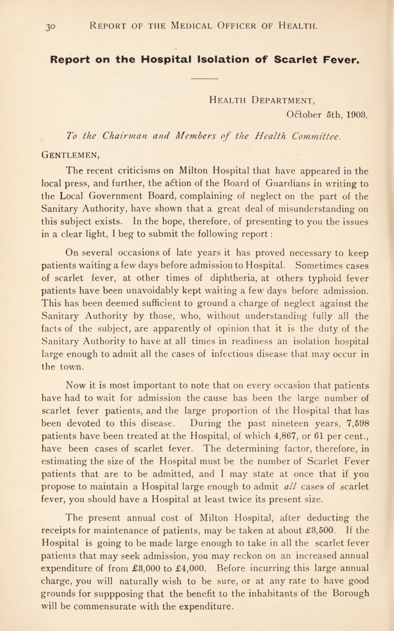 Report on the Hospital Isolation of Scarlet Fever. Health Department, October 5th, 1903. To the Chairman and Members of the Health Committee. Gentlemen, The recent criticisms on Milton Hospital that have appeared in the local press, and further, the adlion of the Board of Guardians in writing to the Local Government Board, complaining of neglect on the part of the Sanitary Authority, have shown that a great deal of misunderstanding on this subject exists. In the hope, therefore, of presenting to you the issues in a clear light, I beg to submit the following report: On several occasions of late years it has proved necessary to keep patients waiting a few days before admission to Hospital. Sometimes cases of scarlet fever, at other times of diphtheria, at others typhoid fever patients have been unavoidably kept waiting a few days before admission. This has been deemed sufficient to ground a charge of neglect against the Sanitary Authority by those, who, without understanding fully all the facts of the subject, are apparently of opinion that it is the duty of the Sanitary Authority to have at all times in readiness an isolation hospital large enough to admit all the cases of infectious disease that may occur in the town. Now it is most important to note that on every occasion that patients have had to wait for admission the cause has been the large number of scarlet fever patients, and the large proportion of the Hospital that has been devoted to this disease. During the past nineteen years, 7,598 patients have been treated at the Hospital, of which 4,867, or 61 per cent., have been cases of scarlet fever. The determining factor, therefore, in estimating the size of the Hospital must be the number of Scarlet Fever patients that are to be admitted, and I may state at once that if you propose to maintain a Hospital large enough to admit all cases of scarlet fever, you should have a Hospital at least twice its present size. The present annual cost of Milton Hospital, after deducting the receipts for maintenance of patients, may be taken at about £8,500. If the Hospital is going to be made large enough to take in all the scarlet fever patients that may seek admission, you may reckon on an increased annual expenditure of from £3,000 to £4,000. Before incurring this large annual charge, you will naturally wish to be sure, or at any rate to have good grounds for suppposing that the benefit to the inhabitants of the Borough will be commensurate with the expenditure.