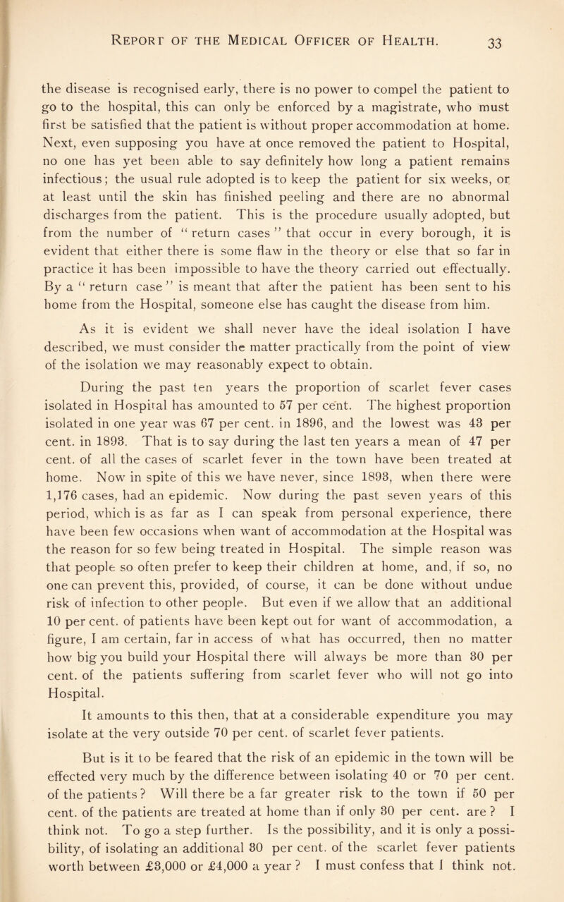 the disease is recognised early, there is no power to compel the patient to go to the hospital, this can only be enforced by a magistrate, who must first be satisfied that the patient is without proper accommodation at home. Next, even supposing you have at once removed the patient to Hospital, no one has yet been able to say definitely how long a patient remains infectious; the usual rule adopted is to keep the patient for six weeks, or at least until the skin has finished peeling and there are no abnormal discharges from the patient. This is the procedure usually adopted, but from the number of “ return cases ” that occur in every borough, it is evident that either there is some flaw in the theorv or else that so far in practice it has been impossible to have the theory carried out effectually. By a “ return case” is meant that after the patient has been sent to his home from the Hospital, someone else has caught the disease from him. As it is evident we shall never have the ideal isolation I have described, we must consider the matter practically from the point of view of the isolation we may reasonably expect to obtain. During the past ten years the proportion of scarlet fever cases isolated in Hospital has amounted to 57 per cent. The highest proportion isolated in one year was 67 per cent, in 1896, and the lowest was 43 per cent, in 1893. That is to say during the last ten years a mean of 47 per cent, of all the cases of scarlet fever in the town have been treated at home. Now in spite of this we have never, since 1893, when there were 1,176 cases, had an epidemic. Now during the past seven years of this period, which is as far as I can speak from personal experience, there have been few occasions when want of accommodation at the Hospital was the reason for so few being treated in Hospital. The simple reason was that people so often prefer to keep their children at home, and, if so, no one can prevent this, provided, of course, it can be done without undue risk of infection to other people. But even if we allow that an additional 10 per cent, of patients have been kept out for want of accommodation, a figure, I am certain, far in access of what has occurred, then no matter how big you build your Hospital there will always be more than 30 per cent, of the patients suffering from scarlet fever who will not go into Hospital. It amounts to this then, that at a considerable expenditure you may isolate at the very outside 70 per cent, of scarlet fever patients. But is it to be feared that the risk of an epidemic in the town will be effected very much by the difference between isolating 40 or 70 per cent, of the patients ? Will there be a far greater risk to the town if 50 per cent, of the patients are treated at home than if only 30 per cent, are ? I think not. To go a step further. Is the possibility, and it is only a possi¬ bility, of isolating an additional 30 per cent, of the scarlet fever patients worth between £3,000 or £4,000 a year ? I must confess that I think not.