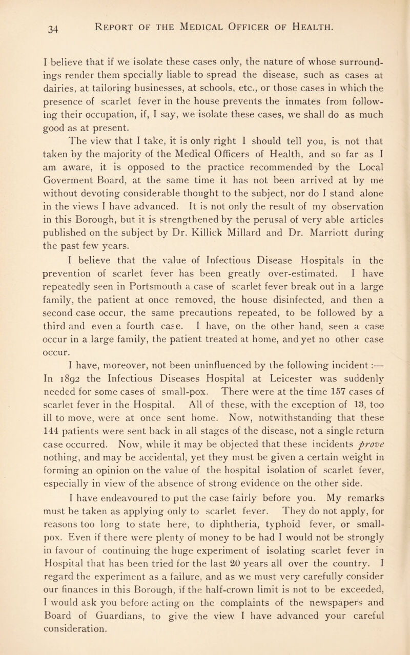 I believe that if we isolate these cases only, the nature of whose surround¬ ings render them specially liable to spread the disease, such as cases at dairies, at tailoring businesses, at schools, etc., or those cases in which the presence of scarlet fever in the house prevents the inmates from follow¬ ing their occupation, if, I say, we isolate these cases, we shall do as much good as at present. The view that I take, it is only right 1 should tell you, is not that taken by the majority of the Medical Officers of Health, and so far as I am aware, it is opposed to the practice recommended by the Local Goverment Board, at the same time it has not been arrived at by me without devoting considerable thought to the subject, nor do I stand alone in the views I have advanced. It is not only the result of my observation in this Borough, but it is strengthened by the perusal of very able articles published on the subject by Dr. Killick Millard and Dr. Marriott during the past few years. I believe that the value of Infectious Disease Hospitals in the prevention of scarlet fever has been greatly over-estimated. I have repeatedly seen in Portsmouth a case of scarlet fever break out in a large family, the patient at once removed, the house disinfected, and then a second case occur, the same precautions repeated, to be followed by a third and even a fourth case. I have, on the other hand, seen a case occur in a large family, the patient treated at home, and yet no other case occur. I have, moreover, not been uninfluenced by the following incident :— In 1892 the Infectious Diseases Hospital at Leicester was suddenly needed for some cases of small-pox. There were at the time 157 cases of scarlet fever in the Hospital. All of these, with the exception of 18, too ill to move, were at once sent home. Now, notwithstanding that these 144 patients were sent back in all stages of the disease, not a single return case occurred. Now, while it may be objected that these incidents prove nothing, and may be accidental, yet they must be given a certain weight in forming an opinion on the value of the hospital isolation of scarlet fever, especially in view of the absence of strong evidence on the other side. I have endeavoured to put the case fairly before you. My remarks must be taken as applying only to scarlet fever. They do not apply, for reasons too long to state here, to diphtheria, typhoid fever, or small¬ pox. Even if there were plenty of money to be had I would not be strongly in favour of continuing the huge experiment of isolating scarlet fever in Hospital that has been tried for the last 20 years all over the country. I regard the experiment as a failure, and as we must very carefully consider our finances in this Borough, if the half-crown limit is not to be exceeded, I would ask you before acting on the complaints of the newspapers and Board of Guardians, to give the view I have advanced your careful consideration.