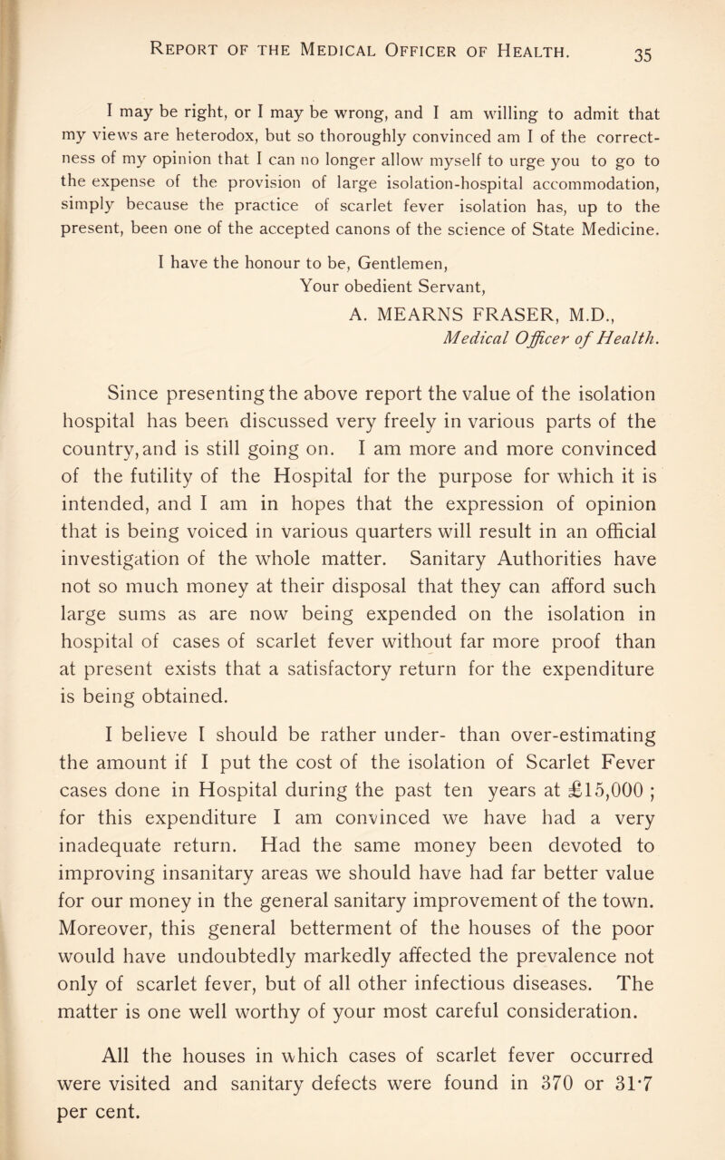 I may be right, or I may be wrong, and I am willing to admit that my views are heterodox, but so thoroughly convinced am I of the correct¬ ness of my opinion that I can no longer allow myself to urge you to go to the expense of the provision of large isolation-hospital accommodation, simply because the practice of scarlet fever isolation has, up to the present, been one of the accepted canons of the science of State Medicine. I have the honour to be, Gentlemen, Your obedient Servant, A. MEARNS FRASER, M.D., Medical Officer of Health. Since presenting the above report the value of the isolation hospital has been discussed very freely in various parts of the country, and is still going on. I am more and more convinced of the futility of the Hospital for the purpose for which it is intended, and I am in hopes that the expression of opinion that is being voiced in various quarters will result in an official investigation of the whole matter. Sanitary Authorities have not so much money at their disposal that they can afford such large sums as are now being expended on the isolation in hospital of cases of scarlet fever without far more proof than at present exists that a satisfactory return for the expenditure is being obtained. I believe I should be rather under- than over-estimating the amount if I put the cost of the isolation of Scarlet Fever cases done in Hospital during the past ten years at £15,000 ; for this expenditure I am convinced we have had a very inadequate return. Had the same money been devoted to improving insanitary areas we should have had far better value for our money in the general sanitary improvement of the town. Moreover, this general betterment of the houses of the poor would have undoubtedly markedly affected the prevalence not only of scarlet fever, but of all other infectious diseases. The matter is one well worthy of your most careful consideration. All the houses in which cases of scarlet fever occurred were visited and sanitary defects were found in 370 or 31*7 per cent.