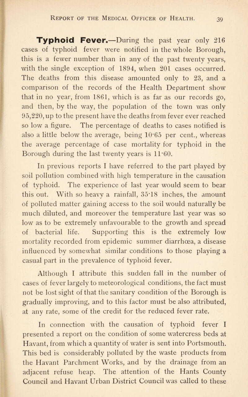 Typhoid Fever-—During the past year only 216 cases of typhoid fever were notified in the whole Borough, this is a fewer number than in any of the past twenty years, with the single exception of 1894, when 201 cases occurred. The deaths from this disease amounted only to 23, and a comparison of the records of the Health Department show that in no year, from 1861, which is as far as our records go, and then, by the way, the population of the town was only 95,220, up to the present have the deaths from fever ever reached so low a figure. The percentage of deaths to cases notified is also a little below the average, being 10*65 per cent., whereas the average percentage of case mortality for typhoid in the Borough during the last twenty years is 11*60. In previous reports I have referred to the part played by soil pollution combined with high temperature in the causation of typhoid. The experience of last year would seem to bear this out. With so heavy a rainfall, 35*18 inches, the amount of polluted matter gaining access to the soil would naturally be much diluted, and moreover the temperature last year was so low as to be extremely unfavourable to the growth and spread of bacterial life. Supporting this is the extremely low mortality recorded from epidemic summer diarrhoea, a disease influenced by somewhat similar conditions to those playing a casual part in the prevalence of typhoid fever. Although I attribute this sudden fall in the number of cases of fever largely to meteorological conditions, the fact must not be lost sight of that the sanitary condition of the Borough is gradually improving, and to this factor must be also attributed, at any rate, some of the credit for the reduced fever rate. In connection with the causation of typhoid fever I presented a report on the condition of some watercress beds at Havant, from which a quantity of water is sent into Portsmouth. This bed is considerably polluted by the waste products from the Havant Parchment Works, and by the drainage from an adjacent refuse heap. The attention of the Hants County Council and Havant Urban District Council was called to these