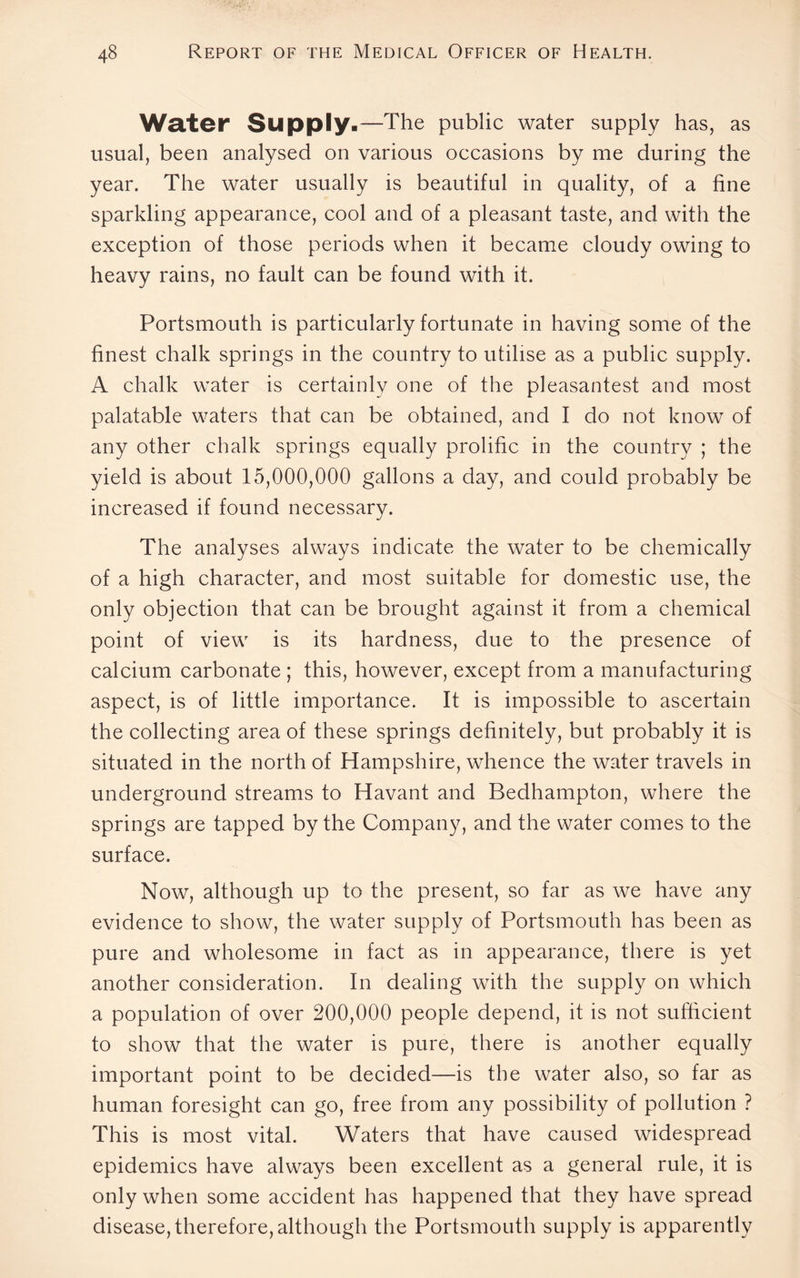 Water Supply.—The public water supply has, as usual, been analysed on various occasions by me during the year. The water usually is beautiful in quality, of a fine sparkling appearance, cool and of a pleasant taste, and with the exception of those periods when it became cloudy owing to heavy rains, no fault can be found with it. Portsmouth is particularly fortunate in having some of the finest chalk springs in the country to utilise as a public supply. A chalk water is certainly one of the pleasantest and most palatable waters that can be obtained, and I do not know of any other chalk springs equally prolific in the country ; the yield is about 15,000,000 gallons a day, and could probably be increased if found necessary. The analyses always indicate the water to be chemically of a high character, and most suitable for domestic use, the only objection that can be brought against it from a chemical point of view is its hardness, due to the presence of calcium carbonate ; this, however, except from a manufacturing aspect, is of little importance. It is impossible to ascertain the collecting area of these springs definitely, but probably it is situated in the north of Hampshire, whence the water travels in underground streams to Havant and Bedhampton, where the springs are tapped by the Company, and the water comes to the surface. Now, although up to the present, so far as we have any evidence to show, the water supply of Portsmouth has been as pure and wholesome in fact as in appearance, there is yet another consideration. In dealing with the supply on which a population of over 200,000 people depend, it is not sufficient to show that the water is pure, there is another equally important point to be decided—is the water also, so far as human foresight can go, free from any possibility of pollution ? This is most vital. Waters that have caused widespread epidemics have always been excellent as a general rule, it is only when some accident has happened that they have spread disease, therefore, although the Portsmouth supply is apparently