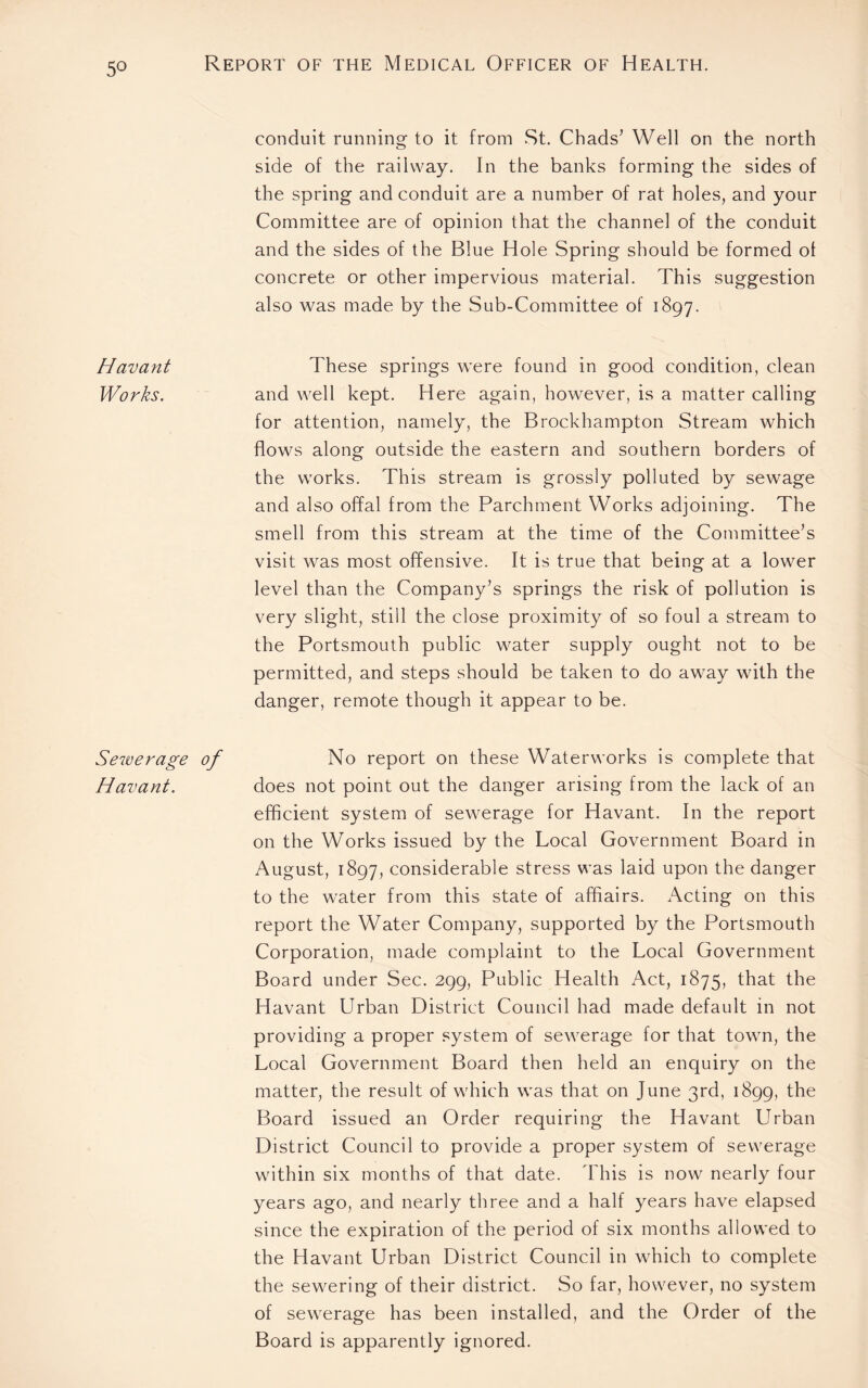 5° conduit running to it from St. Chads’ Well on the north side of the railway. In the banks forming the sides of the spring and conduit are a number of rat holes, and your Committee are of opinion that the channel of the conduit and the sides of the Blue Hole Spring should be formed ol concrete or other impervious material. This suggestion also was made by the Sub-Committee of 1897. Havant These springs were found in good condition, clean Works. and well kept. Here again, however, is a matter calling for attention, namely, the Brockhampton Stream which flows along outside the eastern and southern borders of the works. This stream is grossly polluted by sewage and also offal from the Parchment Works adjoining. The smell from this stream at the time of the Committee’s visit was most offensive. It is true that being at a lower level than the Company’s springs the risk of pollution is very slight, still the close proximity of so foul a stream to the Portsmouth public water supply ought not to be permitted, and steps should be taken to do away with the danger, remote though it appear to be. Sewerage of No report on these Waterworks is complete that Havant. does not point out the danger arising from the lack of an efficient system of sewerage for Havant. In the report on the Works issued by the Local Government Board in August, 1897, considerable stress was laid upon the danger to the water from this state of affiairs. Acting on this report the Water Company, supported by the Portsmouth Corporation, made complaint to the Local Government Board under Sec. 299, Public Health Act, 1875, that the Havant Urban District Council had made default in not providing a proper system of sewerage for that town, the Local Government Board then held an enquiry on the matter, the result of which was that on June 3rd, 1899, the Board issued an Order requiring the Havant Urban District Council to provide a proper system of sewerage within six months of that date. This is now nearly four years ago, and nearly three and a half years have elapsed since the expiration of the period of six months allowed to the Havant Urban District Council in which to complete the sewering of their district. So far, however, no system of sewerage has been installed, and the Order of the Board is apparently ignored.