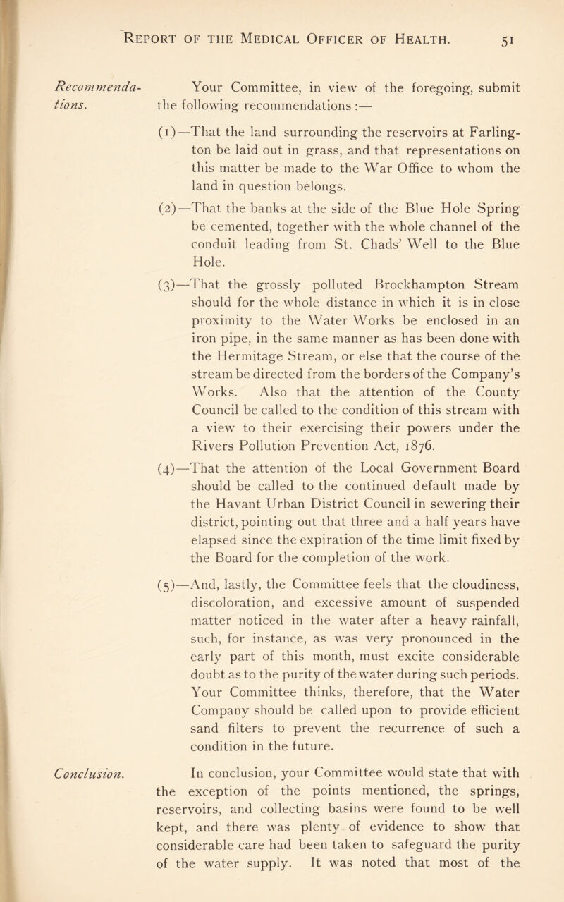 Recommenda¬ tions. Conclusion. Your Committee, in view of the foregoing, submit the following recommendations :— (1) —That the land surrounding the reservoirs at Farling- ton be laid out in grass, and that representations on this matter be made to the War Office to whom the land in question belongs. (2) —That the banks at the side of the Blue Hole Spring be cemented, together with the whole channel of the conduit leading from St. Chads’ Well to the Blue Hole. (3) —That the grossly polluted Brockhampton Stream should for the whole distance in which it is in close proximity to the Water Works be enclosed in an iron pipe, in the same manner as has been done with the Hermitage Stream, or else that the course of the stream be directed from the borders of the Company’s Works. Also that the attention of the County Council be called to the condition of this stream with a view to their exercising their powers under the Rivers Pollution Prevention Act, 1876. (4) —That the attention of the Local Government Board should be called to the continued default made by the Havant Urban District Council in sewering their district, pointing out that three and a half years have elapsed since the expiration of the time limit fixed by the Board for the completion of the work. (5) —And, lastly, the Committee feels that the cloudiness, discoloration, and excessive amount of suspended matter noticed in the water after a heavy rainfall, such, for instance, as was very pronounced in the early part of this month, must excite considerable doubt as to the purity of the water during such periods. Your Committee thinks, therefore, that the Water Company should be called upon to provide efficient sand filters to prevent the recurrence of such a condition in the future. In conclusion, your Committee would state that with the exception of the points mentioned, the springs, reservoirs, and collecting basins were found to be well kept, and there was plenty of evidence to show that considerable care had been taken to safeguard the purity of the water supply. It was noted that most of the