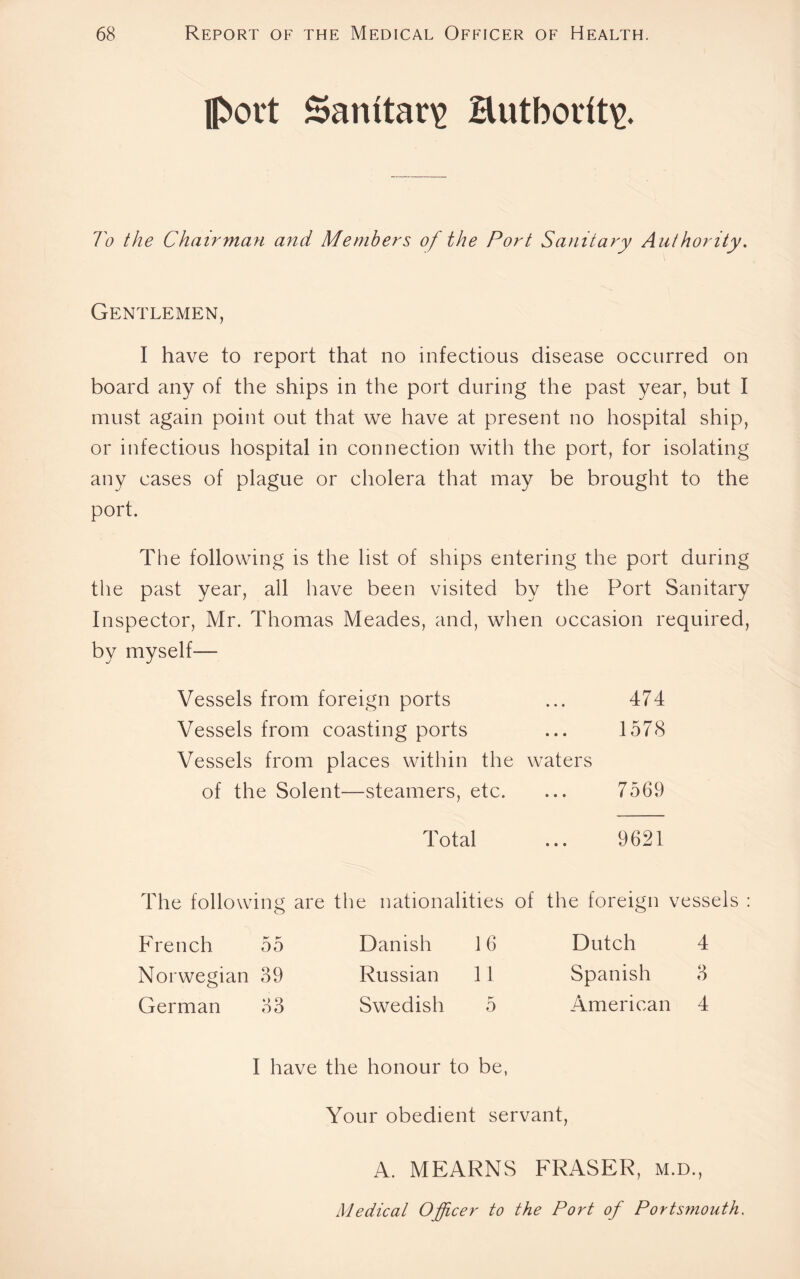 port Sanitary Butbodt\>. To the Chairman and Members of the Port Sanitary Authority. Gentlemen, I have to report that no infectious disease occurred on board any of the ships in the port during the past year, but I must again point out that we have at present no hospital ship, or infectious hospital in connection with the port, for isolating any cases of plague or cholera that may be brought to the port. The following is the list of ships entering the port during the past year, all have been visited by the Port Sanitary Inspector, Mr. Thomas Meades, and, when occasion required, by myself— Vessels from foreign ports ... 474 Vessels from coasting ports ... 1578 Vessels from places within the waters of the Solent—steamers, etc. ... 7569 Total ... 9621 The following are French 55 Norwegian 39 German 33 I have e nationalities of Danish 16 Russian 11 Swedish 5 ; honour to be, the foreign vessels : Dutch 4 Spanish 3 American 4 Your obedient servant, A. MEARNS FRASER, m.d., Medical Officer to the Port of Ports?nouth.