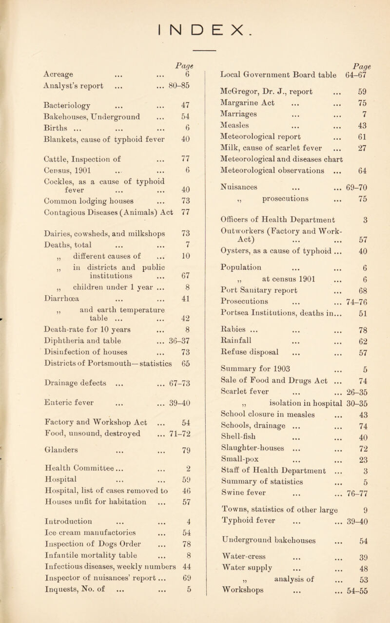 INDEX. Acreage Page ... 6 Analyst’s report ... 80-85 Bacteriology 47 Bakehouses, Underground 54 Births ... ... 6 Blankets, cause of typhoid fever 40 Cattle, Inspection of 77 Census, 1901 ... 6 Cockles, as a cause of typhoid fever ... ... 40 Common lodging houses 73 Contagious Diseases (Animals) Act 77 Dairies, cowsheds, and milkshops 73 Deaths, total 7 „ different causes of 10 ,, in districts and public institutions ... 67 ,, children under 1 year ... 8 Diarrhoea 41 ,, and earth temperat table ... ure 42 Death-rate for 10 years ... 8 Diphtheria and table ... 36-37 Disinfection of houses 73 Districts of Portsmouth— statistics 65 Drainage defects ... 67-73 Enteric fever ... 39-40 Factory and Workshop Act 54 Food, unsound, destroyed ... 71-72 Glanders 79 Health Committee... 2 Hospital ... 59 Hospital, list of cases removed to 46 Houses unfit for habitation 57 Introduction 4 • . • j Ice cream manufactories 54 Inspection of Dogs Order 78 Infantile mortality table ... 8 Infectious diseases, weeklv numbers 44 / i/ Inspector of nuisances’ repor fc... 69 Inquests, No. of ... 5 Page Local Government Board table 64-67 McGregor, Dr. J., report 59 Margarine Act 75 Marriages 7 Measles 43 Meteorological report 61 Milk, cause of scarlet fever 27 Meteorological and diseases chart Meteorological observations 64 Nuisances 69-70 ,, prosecutions 75 Officers of Health Department 3 Outworkers (Factory and Work- Act) ... ... 57 Oysters, as a cause of typhoid ... 40 Population 6 ,, at census 1901 6 Port Sanitary report 68 Prosecutions 74-76 Portsea Institutions, deaths in... 51 Rabies ... 78 Rainfall 62 Refuse disposal 57 Summary for 1903 5 Sale of Food and Drugs Act ... 74 Scarlet fever 26-35 ,, isolation in hospital 30-35 School closure in measles 43 Schools, drainage ... 74 Shell-fish 40 Slaughter-houses ... 72 Small-pox 23 Staff of Health Department 3 Summary of statistics 5 Swine fever 76-77 Towns, statistics of other large 9 Typhoid fever 39-40 Underground bakehouses 54 Water-cress 39 Water supply 48 „ analysis of 53 Workshops 54-55