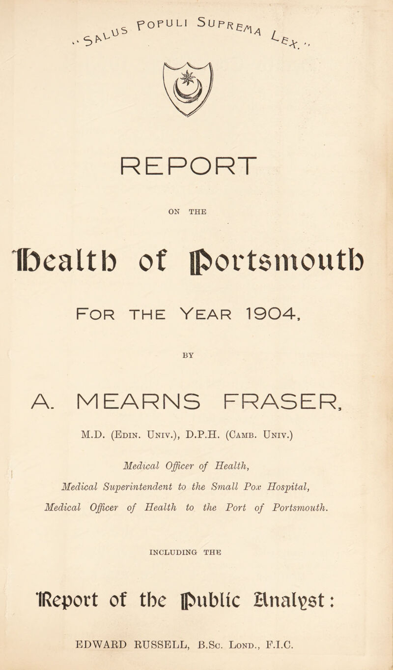 ON THE For the Year 1904, BY A. M EARNS FRASER, M.D. (Edin. Univ.), D.P.H. (Game. Univ.) Medical Officer of Health, Medical Superintendent to the Small Pox Hospital, Medical Officer of Health to the Port of Portsmouth. INCLUDING THE IReport of tbe public Hnali^st: EDWARD RUSSELL, B.Sc. Lond., F.LC.