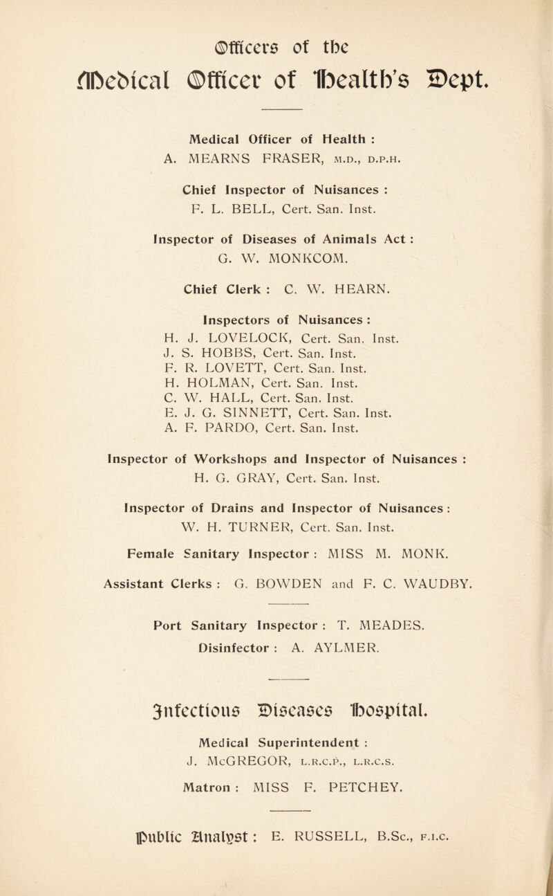 ©fficers of tbe flftebtcal Officer of Ibealtb's SDept Medical Officer of Health : A. MEARNS FRASER, m.d., d.p.h. Chief Inspector of Nuisances : F. L. BELL, Cert. San. Inst. Inspector of Diseases of Animals Act : G. W. MONKCOM. Chief Clerk : C. W. HEARN. Inspectors of Nuisances : H. J. LOVELOCK, Cert. San. Inst. J. S. HOBBS, Cert. San. Inst. F. R. LOVETT, Cert. San. Inst. H. HOLMAN, Cert. San. Inst. C. W. HALL, Cert. San. Inst. E. J. G. SINNETT, Cert. San. Inst. A. F. PARDO, Cert. San. Inst. Inspector of Workshops and Inspector of Nuisances : H. G. GRAY, Cert. San. Inst. Inspector of Drains and Inspector of Nuisances : W. H. TURNER, Cert. San. Inst. Female Sanitary Inspector : MISS M. MONK. Assistant Clerks : G. BOWDEN and F. C. WAUDBY. Port Sanitary Inspector : T. MEADES. Disinfector : A. AYLMER. 3nfectious diseases Ibospital. Medical Superintendent : J. McGREGOR, l.r.c.p., l.r.c.s. Matron : MISS F. PETCHEY. public analyst: e. russell, b.Sc., f.i.c.