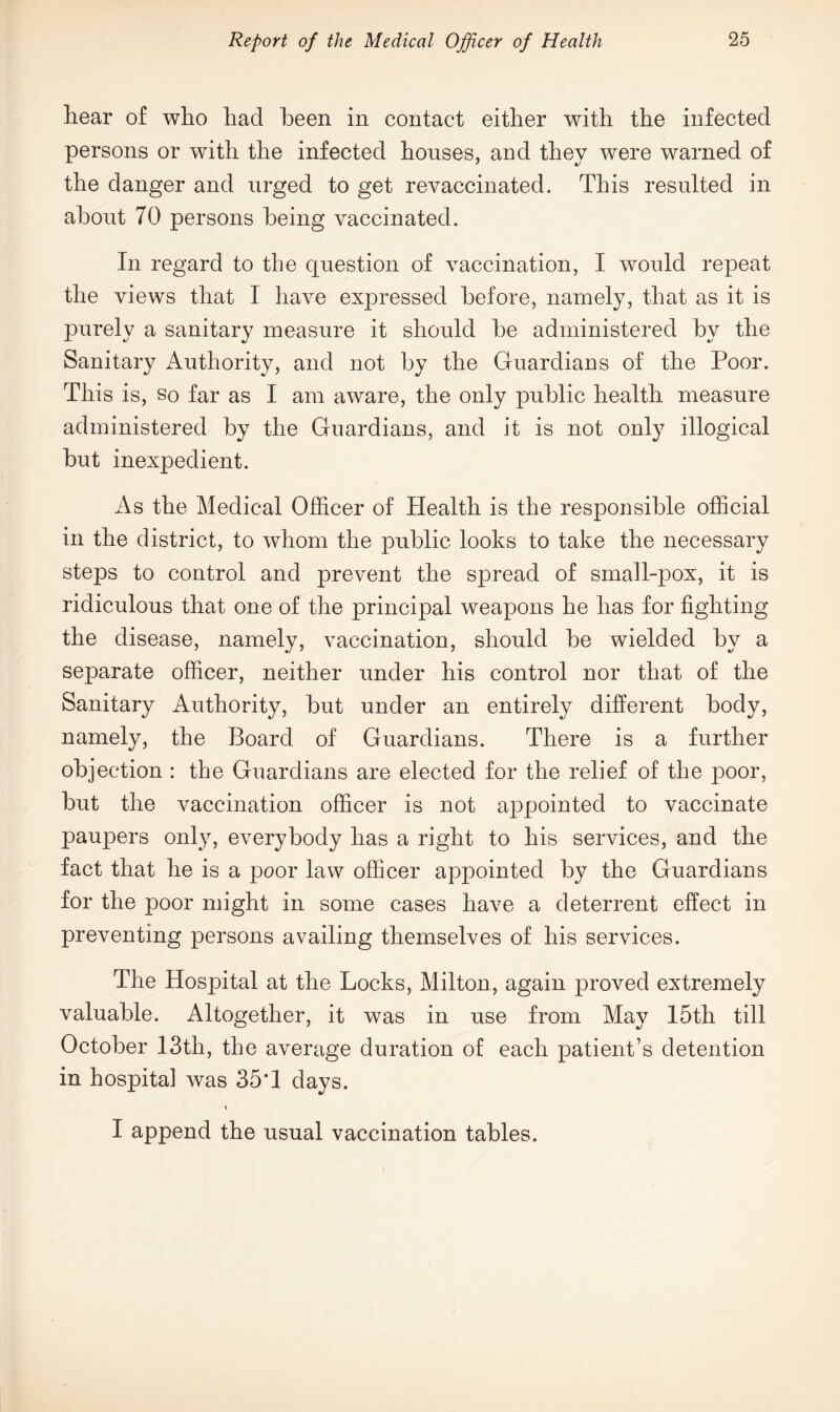 hear of who had been in contact either with the infected persons or with the infected houses, and they were warned of the danger and urged to get revaccinated. This resulted in about 70 persons being vaccinated. In regard to the question of vaccination, I would repeat the views that I have expressed before, namely, that as it is purely a sanitary measure it should be administered bv the Sanitary Authority, and not by the Guardians of the Poor. This is, so far as I am aware, the only public health measure administered by the Guardians, and it is not only illogical but inexpedient. As the Medical Officer of Health is the responsible official in the district, to whom the public looks to take the necessary steps to control and prevent the spread of small-pox, it is ridiculous that one of the principal weapons he has for fighting the disease, namely, vaccination, should be wielded by a separate officer, neither under his control nor that of the Sanitary Authority, but under an entirely different body, namely, the Board of Guardians. There is a further objection : the Guardians are elected for the relief of the poor, but the vaccination officer is not appointed to vaccinate paupers only, everybody has a right to his services, and the fact that he is a poor law officer appointed by the Guardians for the poor might in some cases have a deterrent effect in preventing persons availing themselves of his services. The Hospital at the Locks, Milton, again proved extremely valuable. Altogether, it was in use from May 15th till October 13th, the average duration of each patient’s detention in hospital was 35*1 days. I append the usual vaccination tables.