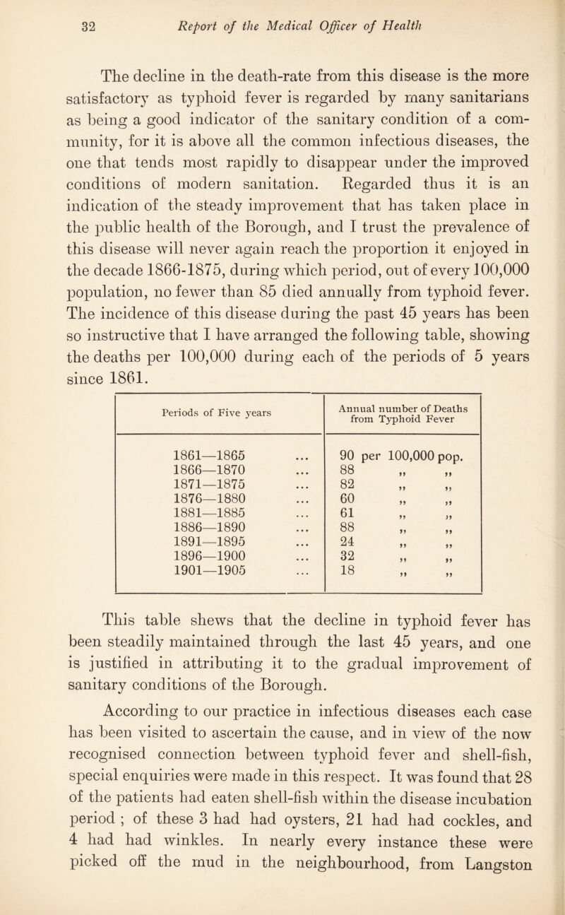 The decline in the death-rate from this disease is the more satisfactory as typhoid fever is regarded by many sanitarians as being a good indicator of the sanitary condition of a com¬ munity, for it is above all the common infectious diseases, the one that tends most rapidly to disappear under the improved conditions of modern sanitation. Regarded thus it is an indication of the steady improvement that has taken place in the public health of the Borough, and I trust the prevalence of this disease will never again reach the proportion it enjoyed in the decade 1866-1875, during which period, out of every 100,000 population, no fewer than 85 died annually from typhoid fever. The incidence of this disease during the past 45 years has been so instructive that I have arranged the following table, showing the deaths per 100,000 during each of the periods of 5 years since 1861. Periods of Five years Annual number of Deaths from Typhoid F'ever 1861—1865 90 per 100,000 pop. 1866—1870 88 ,, ,, 1871—1875 82 ,, ,, 1876—1880 60 ,, ,, 1881—1885 61 ,, ,, 1886—1890 88 ,, ,, 1891—1895 24 ,, „ 1896—1900 32 1901—1905 18 „ „ This table shews that the decline in typhoid fever has been steadily maintained through the last 45 years, and one is justified in attributing it to the gradual improvement of sanitary conditions of the Borough. According to our practice in infectious diseases each case has been visited to ascertain the cause, and in view of the now recognised connection between typhoid fever and shell-fish, special enquiries were made in this respect. It was found that 28 of the patients had eaten shell-fish within the disease incubation period ; of these 3 had had oysters, 21 had had cockles, and 4 had had winkles. In nearly every instance these were picked off the mud in the neighbourhood, from Langston