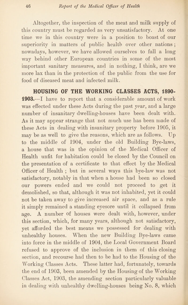 Altogether, the inspection of the meat and milk supply of this country must he regarded as very unsatisfactory. At one time we in this country were in a position to boast of our superiority in matters of public health over other nations ; nowadays, however, we have allowed ourselves to fall a long way behind other European countries in some of the most important sanitary measures, and in nothing, I think, are we more lax than in the protection of the public from the use for food of diseased meat and infected milk. HOUSING OF THE WORKING CLASSES ACTS, 1890- 1903.—I have to report that a considerable amount of work was effected under these Acts during the past year, and a large number of insanitary dwelling-houses have been dealt with. As it may appear strange that not much use has been made of these Acts in dealing with insanitary property before 1905, it may be as well to give the reasons, which are as follows. Up to the middle of 1904, under the old Building Bye-laws, a house that was in the opinion of the Medical Officer of Health unfit for habitation could be closed by the Council on the presentation of a certificate to that effect by the Medical Officer of Health ; but in several ways this bye-law was not satisfactory, notably in that when a house had been so closed our powers ended and we could not proceed to get it demolished, so that, although it was not inhabited, yet it could not be taken away to give increased air space, and as a rule it simply remained a standing eyesore until it collapsed from age. A number of houses were dealt with, however, under this section, which, for many years, although not satisfactory, yet afforded the best means we possessed for dealing with unhealthy houses. AVhen the new Building Bye-laws came into force in the middle of 1904, the Local Government Board refused to approve of the inclusion in them of this closing section, and recourse had then to be had to the Housing of the Working Classes Acts. These latter had, fortunately, towards the end of 1903, been amended by the Housing of the Working Classes Act, 1903, the amending section particularly valuable in dealing with unhealthy dwelling-houses being No, 8, which