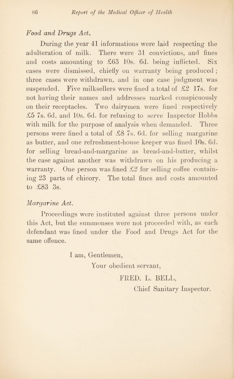 Food and Drugs Act. During the year 41 informations were laid respecting the adulteration of milk. There were 31 convictions, and fines and costs amounting to £63 10s. 6d. being inflicted. Six cases were dismissed, chiefly on warranty being produced ; three cases were withdrawn, and in one case judgment was suspended. Five milksellers were fined a total of £2 17s. for not having their names and addresses marked conspicuously on their receptacles. Two dairymen were fined respectively £5 7s. 6d. and 10s. 6d. for refusing to serve Inspector Hobbs with milk for the purpose of analysis when demanded. Three persons were fined a total of £8 7s. 6d. for selling margarine as butter, and one refreshment-house keeper was fined 10s. 6d. for selling bread-and-margarine as bread-and-butter, whilst the case against another was withdrawn on his producing a warranty. One person was fined £2 for selling coffee contain¬ ing 23 parts of chicory. The total fines and costs amounted to £83 3s. Margarine Act. Proceedings were instituted against three persons under this Act, but the summonses were not proceeded with, as each defendant was fined under the Food and Drugs Act for the same offence. 1 am, Gentlemen, Your obedient servant, FRED. L. BELL, Chief Sanitary Inspector.