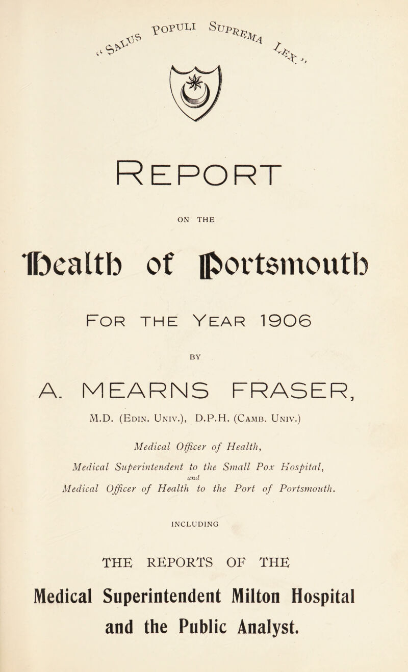 Report ON THE Dcaltb of Jboitsinoutb For the Year 1906 BY A. MEARNS FRASER, M.D. (Edin. Univ.), D.P.H. (Camb. Univ.) Medical Officer of Health, Medical Superintendent to the Small Pox Plospital, and Medical Officer of Health to the Port of Portsmouth. INCLUDING THE REPORTS OF THE Medical Superintendent Milton Hospital and the Public Analyst.