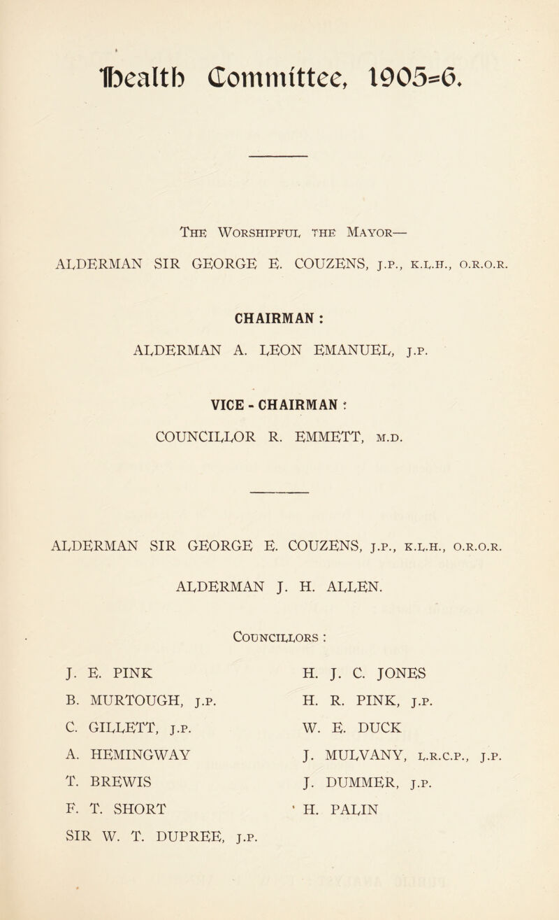 Ibealtb Committee, 1905^6. The Worshipful the Mayor— ALDERMAN SIR GEORGE E. COUZENS, j.p., k.l.h., o.r.o.r. CHAIRMAN : ALDERMAN A. LEON EMANUEL, j.p. VICE - CHAIRMAN r COUNCILLOR R. EMMETT, m.d. ALDERMAN SIR GEORGE E. COUZENS, j.p,, k.l.h., o.r.o.r. ALDERMAN J. H. ALLEN. Councillors : J, E. PINK B. MURTOUGH, j.p. C. GILLETT, J.p. A. HEMINGWAY T. BREWIS F. T. SHORT SIR W. T. DUPREE, J.p H. J. C. JONES H. R. PINK, J.p. W. E. DUCK J. MULVANY, L.R.C.P., J.p. J. DUMMER, J.P. H. PALIN