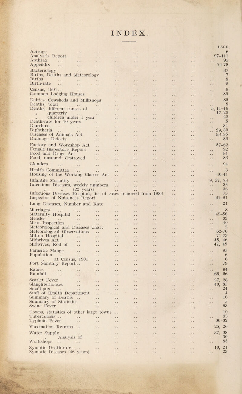 INDEX. PAGE Acreage .. .. .. .. .. .. ,. .. 6 Analyst’s Report .. .. .. .. .. .. .. 97-111 Anthrax .. .. .. .. .. .. .. .. .. 95 Appendix .. .. .. .. .. .. .. .. 74-78 Bacteriology .. .. .. .. .. .. .. .. 37 Births, Deaths and Meteorology .. .. .. .. .. .. 7 Births .. .. .. .. .. .. .. .. .. 8 Birth-rate .. .. .. .. .. .. .. .. .. 9 Census, 1901 .. .. .. .. .. .. .. .. .. 6 Common Dodging Houses .. .. .. .. .. .. .. 85 Dairies, Cowsheds and Milkshops .. .. .. .. .. • • 85 Deaths, total .. .. .. .. .. .. .. .. 8 Deaths, different causes of .. .. .. .. .. .. 5, 11-16 ,, quarterly .. .. .. .. .. .. .. 17-20 ,, children under 1 year .. .. .. .. .. .. 22 Death-rate for 10 years .. .. .. .. .. .. .. 5 Diarrhoea .... .. .. .. .. .. .. ., 34 Diphtheria .. .. .. .. .. .. .. .. .. 29, 30 Diseases of Animals Act .. .. .. .. .. .. 93-95 Drainage Defects .. .. .. .. .. .. .. .. 86 Factory and Workshop Act .. .. .. .. .. .. 57-62 Female Inspector’s Report .. .. .. .. .. .. .. 92 Food and Drugs Act .. .. .. .. .. .. .. 91 Food, unsound, destroyed .. .. .. .. .. .. .. 83 Glanders .. .. .. .. .. .. .. .. .. 94 Health Committee .. .. .. .. .. .. .. .. 3 Housing of the Working Classes Act .. .. .. .. .. 40-44 Infantile Mortality .. .. .. .. .. .. .. 9, 57, 78 Infectious Diseases, weekl}- numbers .. .. .. .. .. .. 35 ,, (22 years) .. .. .. .. .. .. 36 Infectious Diseases Hospital, list of cases removed from 1883 .. .. .. 73 Inspector of Nuisances Report .. .. .. .. .. 81-91 Dung Diseases, Number and Rate .. .. .. .. .. .. 21 Marriages .. .. .. .. .. .. .. .. .. 8 Maternity Flospital .. .. .. .. .. .. .. 49-56 Measles .. .. .. .. .. .. .. .. .. 32 Meat Inspection .. .. .. .. .. .. .. .. 40 Meteorological and Diseases Chart .. .. .. .. .. .. 2 Meteorological Observations .. .. .. .. .. .. 62-70 Milton Hospital .. .. .. .. .. .. .. 71-73 Midwives Act .. .. .. .. .. .. .. 45, 46 Midwives, Roll of .. .. .. .. .. .. .. 47, 48 Parasitic Mange .. .. .. .. .. .. .. .. 95 Population .. .. .. .. .. .. .. .. .. 6 „ at Census, 1901 .. .. .. .. .. .. .'. 6 Port Sanitary Report.. .. .. .. .. .. .. .. 79 Rabies .. .. .. .. .. .. .. .. .. 94 Rainfall .. .. .. .. .. .. .. .. 65, 66 vScarlet Fever .. .. .. .. .. .. .. 27, 28 Slaughterhouses .. .. .. .. .. .. .. 40, 85 Small-pox .. .. .. .. .. .. .. .. .. 24 vStaff of Health Department .. .. .. .. .. .. .. 4 Summary of Deaths .. .. .. .. .. .. .. .. 16 vSummary of Statistics .. .. .. .. . • .. .. 5 vSwine Fever .. .. .. .. .. .. .. .. 93 Towns, statistics of other large towns .. .. .. .. .. .. 10 Tuberculosis .. .. .. .. .. .. . • .. .. 33 Typhoid Fever .. .. .. .. .. .. .. 30-32 Vaccination Returns .. .. .. .. .. .. .. 25, 26 Water Supply .. .. .. .. • • • • •. 37, 38 ,, Anal5^sis of .. .. .. .. •• .. .. 39 Workshops .. .. .. .. .. . • • • •. .. 85 Zymotic Death-rate .. .. .. .. .. .. .. 10, 21 Zymotic Diseases (46 years) .. .. .. .. .. .. .. 23