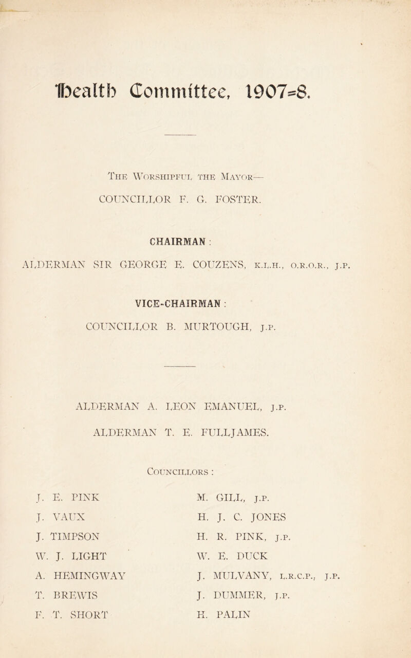 Ibealtb (Tommittee, l907-a The Worshipful the Mayor— COUNCIIJ,OR F. G. FOSTER. ALDERMAN SIR CHAIRMAN : GKORGB K. COUZKNS, k.l.h., o.r.o.r.. VICE-CHAIRMAN : COUNCIIJ,OR B. MURTOUGH, j.p. ALDERMAN A. LEON EMANUEL, j.p. ALDERMAN T. E. FULLJAMES. CoUNCI.TJ.,ORS : J. E. PINK M. GIIvL, J.p. J. YAUX H. J. C. JONES J. TIMPSON H. R. PINK, J.p. W. J. LIGHT W. E. DUCK A. HEMINGWAY J. MULVANY, l.r.c.p., j T. BREWIS J. DUMMER, J.P. F. T. SHORT K. PALIN