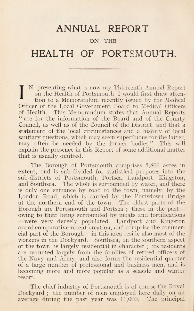 ANNUAL REPORT ON THE HEALTH OF PORTSMOUTH. IN presenting what is now my Thirteenth Annual Report on the Health of Portsmouth^ I would first draw atten¬ tion to a Memorandum recently issued by the Medical Officer of the Local Government Board to Medical Officers of Health. This Memorandum states that Annual Reports ‘‘ are for the information of the Board and of the Countv Council^ as well as of the Council of the District, and that a statement of the local circumstances and a history of local sanitary questions, which may seem superfluous for the latter, may often be needed by the former bodies.” This will explain the presence in this Report of some additional matter that is usually omitted. The Borough of Portsmouth comprises 5,861 acres in extent, ond is sub-divided for statistical purposes into the sub-districts of Portsmouth, Portsea, Landport, Kingston, and Southsea. The whole is surrounded by water, and there is only one entrance by road to the town, namely, by the London Road, which is carried by the Portsdown Bridge at the northern end of the town. The oldest parts of the Borough are Portsmouth and Portsea ; these in the past— owing to their being surrounded by moats and fortifications —were very densely populated. Landport and Kingston are of comparative recent creation, and comprise the commer¬ cial part of the Borough ; in this area reside also most of the workers in the Dockyard. Southsea, on the southern aspect of the town, is largely residential in character ; its residents are recruited largely from the families of retired officers of the Navy and Army, and also forms the residential quarter of a large number of professional and business men, and is becoming more and more popular as a seaside and winter resort. The chief industry of Portsmouth is of course the Royal Dockyard ; the number of men employed here daily on an average during the past year was 11,000. The principal