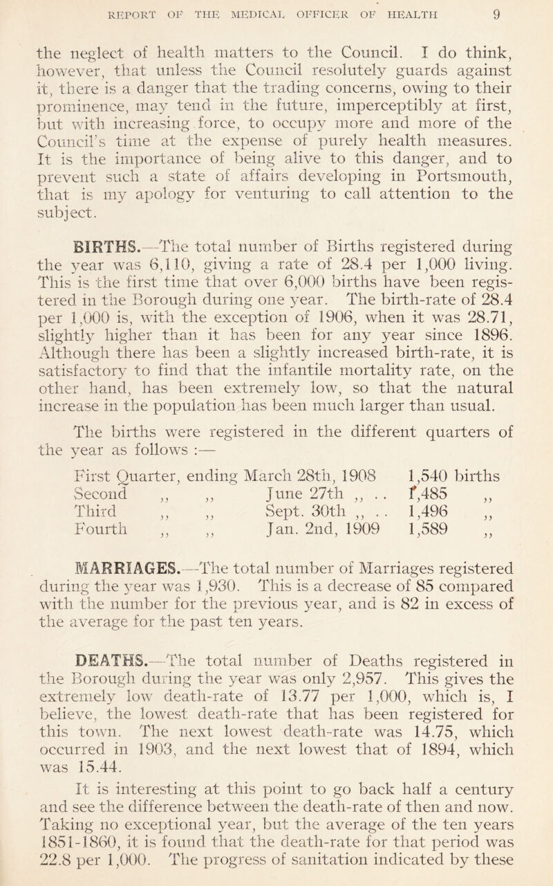 the neglect of health matters to the Council. I do think, however, that unless the Council resolutely guards against it, there is a danger that the trading concerns, owing to their prominence, m^y tend in the future, imperceptibly at first, but with increasing force, to occupy more and more of the Councihs time at the expense of purely health measures. It is the importance of being alive to this danger, and to prevent such a state of affairs developing in Portsmouth, that is m}^ apology for venturing to call attention to the subject. BIRTHS.—The total number of Births registered during the year was 6,110, giving a rate of 28.4 per 1,000 living. This is the first time that over 6,000 births have been regis¬ tered in the Borough during one year. The birth-rate of 28.4 per 1,000 is, with the exception of 1906, when it was 28.71, slightly higher than it has been for any year since 1896. Although there has been a slightly increased birth-rate, it is satisfactory to find that the infantile mortality rate, on the other hand, has been extremely low, so that the natural increase in the population has been much larger than usual. Tlie births v/ere registered in the different quarters of the year as follows :— First Quarter, ending March 28th, 1908 1,540 births Second ,, ,, June 27th ,, . . f,485 ,, Third ,, ,, Sept. 30th ,, . . 1,496 ,, Fourth ,, ,, Jan. 2nd, 1909 1,589 ,, MARRIAGES.—The total number of Marriages registered during the 3^ear was 1,930. This is a decrease of 85 compared with the number for the previous year, and is 82 in excess of the average for the past ten years. DEATHS.—The total number of Deaths registered in the Borough during the year was only 2,957. This gives the extremely low death-rate of 13.77 per 1,000, which is, I believe, the lowest death-rate that has been registered for this town. The next lowest death-rate was 14.75, which occurred in 1903, and the next lowest that of 1894, which was 15.44. It is interesting at this point to go back half a century and see the difference between the death-rate of then and now. Taking no exceptional year, but the average of the ten years 1851-1860, it is found that the death-rate for that period was 22.8 per 1,000. The progress of sanitation indicated by these