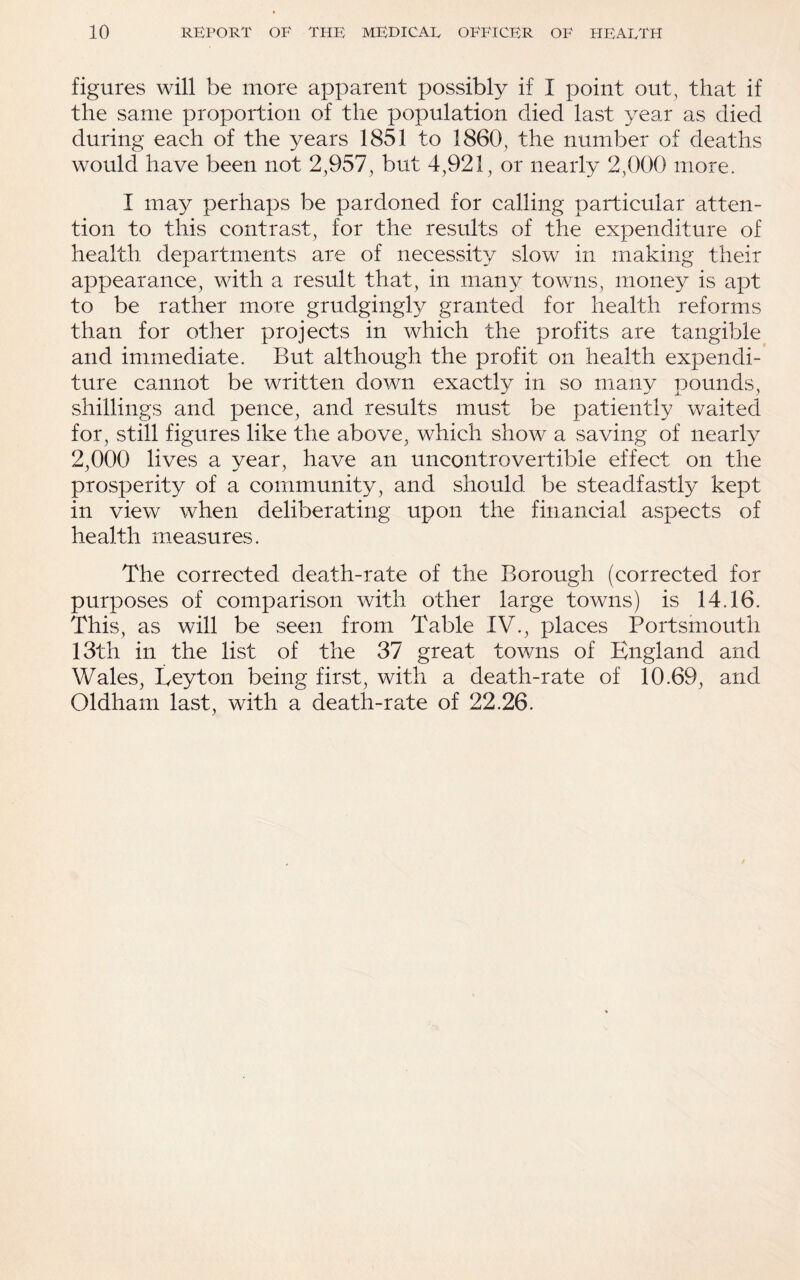 figures will be more apparent possibly if I point out, that if the same proportion of the population died last year as died during each of the years 1851 to 1860, the number of deaths would have been not 2,957, but 4,921, or nearly 2,000 more. I may perhaps be pardoned for calling particular atten¬ tion to this contrast, for the results of the expenditure of health departments are of necessity slow in making their appearance, with a result that, in many towns, money is apt to be rather more grudgingly granted for health reforms than for other projects in which the profits are tangible and immediate. But although the profit on health expendi¬ ture cannot be written down exactly in so many pounds, shillings and pence, and results must be patiently waited for, still figures like the above, which show a saving of nearly 2,000 lives a year, have an uncontrovertible effect on the prosperity of a community, and should be steadfastly kept in view when deliberating upon the financial aspects of health measures. The corrected death-rate of the Borough (corrected for purposes of comparison with other large towns) is 14.16. This, as will be seen from Table IV., places Portsmouth 13th in the list of the 37 great towns of England and Wales, Leyton being first, with a death-rate of 10.69, and Oldham last, with a death-rate of 22.26.