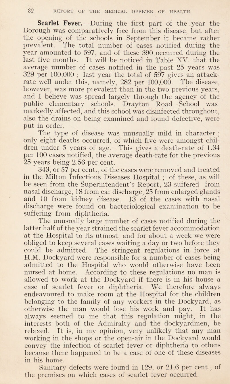 Scarlet Fever.-—During the first part of the year the Borough was comparatively free from this disease^ but after the opening of the schools in September it became rather prevalent. The total number of cases notified during the year amounted to 597^ and of these 390 occurred during the last five months. It will be noticed in Table XV. that the average number of cases notified in the past 25 years was 329 per 100,000 ; last year the total of 597 gives an attack- rate well under this, namely, 282 per 100,000. The disease, however, was more pievalent than in the two previous years, and I believe was spread largely through the agency of the public elementary schools. Drayton Road School was markedly affected, and this school was disinfected throughout, also the drains on being examined and found defective, were put in order. The type of disease was unusually mild in character ; only eight deaths occurred, of which five were amongst chil¬ dren under 5 years of age. This gives a death-rate of 1.34 per 100 cases notified, the average death-rate for the previous 25 years being 2.56 per cent. 343, or 57 per cent., of the cases were removed and treated in the Milton Infectious Diseases Hospital ; of these, as will be seen from the Superintendent’s Report, 23 suffered from nasal discharge, 18 from ear discharge, 25 from enlarged glands and 10 from kidne}^ disease. 13 of the cases with nasal discharge were found on bacteriological examination to be suffering from diphtheria. The unusually large number of cases notified during the latter half of the year strained the scarlet fever accomunodation at the Hospital to its utmost, and for about a week we were obliged to keep several cases waiting a day or two before the}^ could be admitted. The stringent regulations in force at H.M. Dockyard were responsible for a number of cases being admitted to the Hospital who would otherwise have been nursed at home. According to these regulations no man is allowed to work at the Dockyard if there is in his house a case of scarlet fever or diphtheria. We therefore always endeavoured to make room at the Hospital for the children belonging to the family of any workers in the Dockyard, as otherwise the man would lose his work and pay. It has always seemed to me that this regulation might, in the interests both of the Admiralty and the dockyarduien, be relaxed. It is, in m3^ opinion, very unlikely that any man working in the shops or the open-air in the Dockyard would convey the infection of scarlet fever or diphtheria to others because there happened to be a case of one of these diseases in his home. Sanitary defects were found in 129, or 21.6 per cent., of the premises on which cases of scarlet fever occurred.