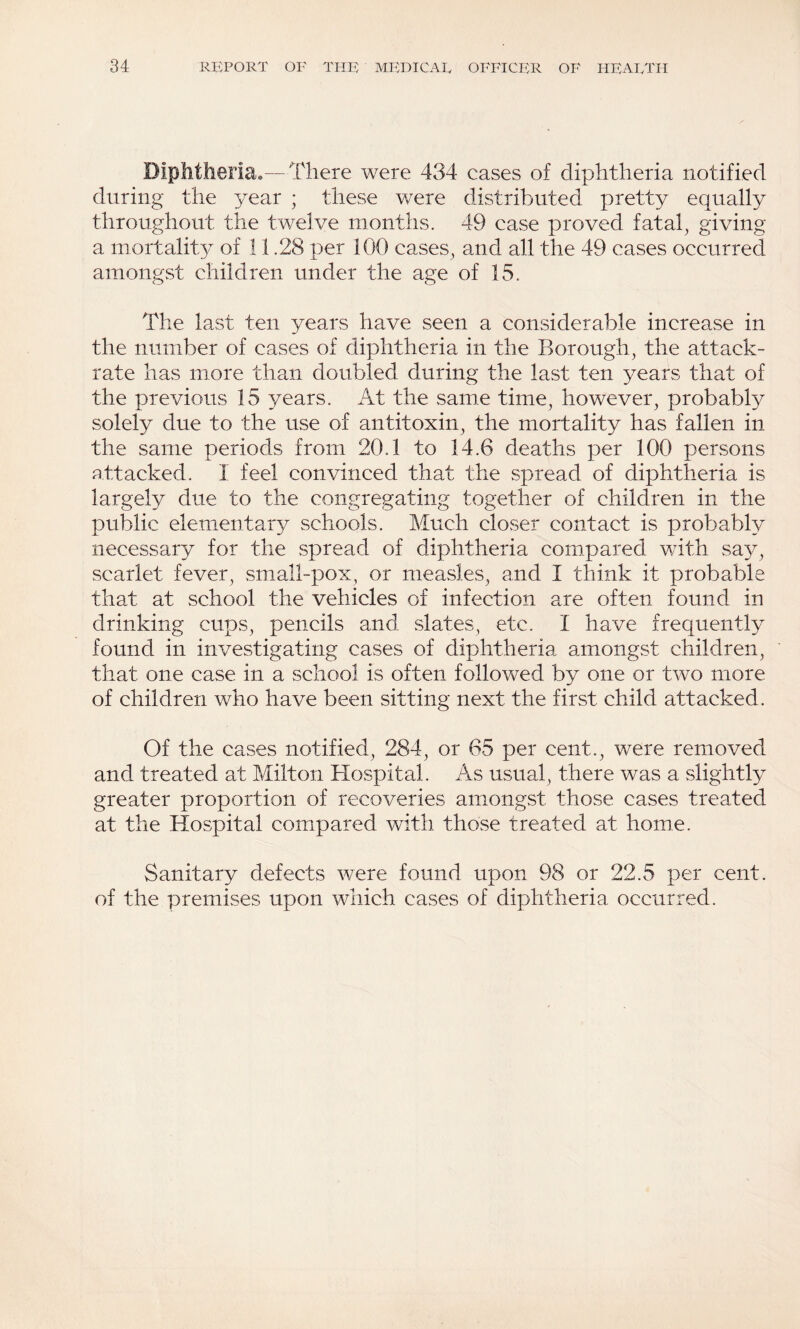 Diplitlieriao—There were 434 cases of diphtheria notified during the year ; these were distributed pretty equally throughout the twelve months. 49 case proved fatal, giving a mortality of 11.28 per 100 cases, and all the 49 cases occurred amongst children under the age of 15. The last ten years have seen a considerable increase in the number of cases of diphtheria in the Borough, the attack- rate has more than doubled during the last ten years that of the previous 15 years. At the same time, however, probabty solely due to the use of antitoxin, the mortality has fallen in the same periods from 20.1 to 14.6 deaths per 100 persons attacked. I feel convinced that the spread of diphtheria is largely due to the congregating together of children in the public elem.entary schools. Much closer contact is probably necessary for the spread of diphtheria compared with say, scarlet fever, small-pox, or measles, and I think it probable that at school the vehicles of infection are often found in drinking cups, pencils and slates, etc. I have frequently found in investigating cases of diphtheria amongst children, that one case in a school is often followed by one or two more of children who have been sitting next the first child attacked . Of the cases notified, 284, or 65 per cent., were removed and treated at Milton Blospital. As usual, there was a slightly greater proportion of recoveries amongst those cases treated at the Hospital compared with those treated at home. Sanitary defects were found upon 98 or 22.5 per cent, of the premises upon which cases of diphtheria occurred.