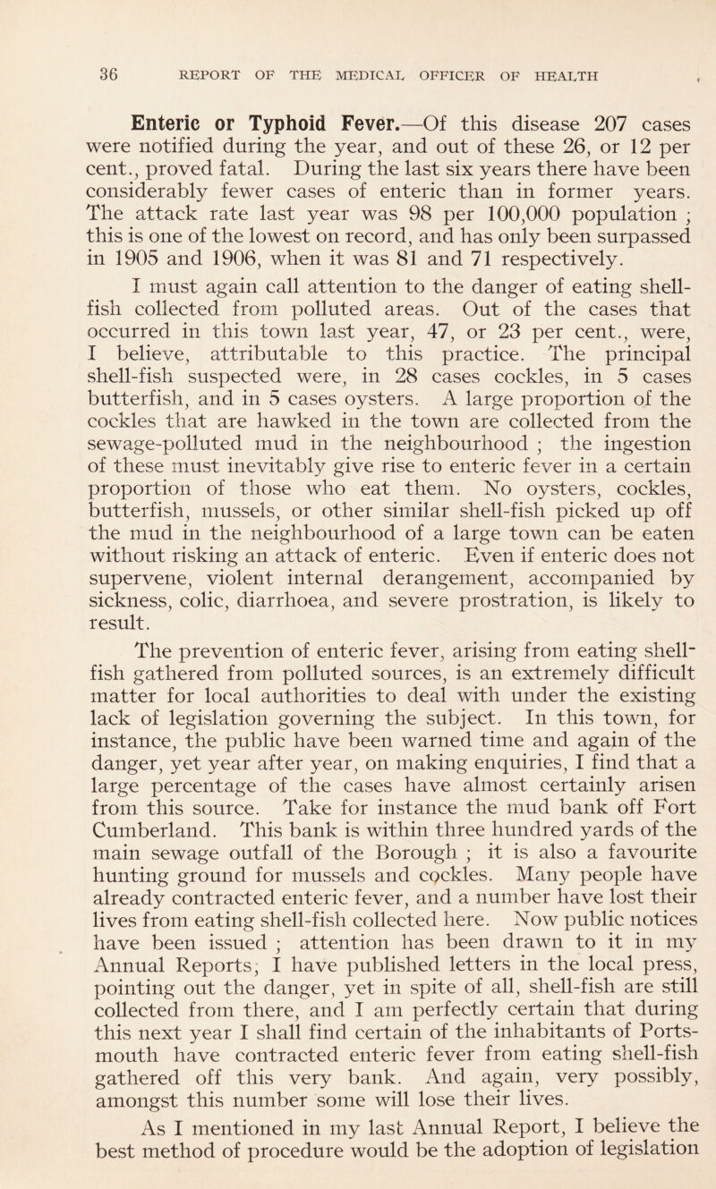 ♦ Enteric or Typhoid Fever.—Of this disease 207 cases were notified during the year, and out of these 26, or 12 per cent., proved fatal. During the last six years there have been considerably fewer cases of enteric than in former years. The attack rate last year was 98 per 100,000 population ; this is one of the lowest on record, and has only been surpassed in 1905 and 1906, when it was 81 and 71 respectively. I must again call attention to the danger of eating shell¬ fish collected from polluted areas. Out of the cases that occurred in this town last year, 47, or 23 per cent., were, I believe, attributable to this practice. The principal shell-fish suspected were, in 28 cases cockles, in 5 cases butterfish, and in 5 cases oysters. A large proportion of the cockles that are hawked in the town are collected from the sewage-polluted mud in the neighbourhood ; the ingestion of these must inevitably give rise to enteric fever in a certain proportion of those who eat them. No oysters, cockles, butterfish, mussels, or other similar shell-fish picked up off the mud in the neighbourhood of a large town can be eaten without risking an attack of enteric. Even if enteric does not supervene, violent internal derangement, accompanied by sickness, colic, diarrhoea, and severe prostration, is likely to result. The prevention of enteric fever, arising from eating shell¬ fish gathered from polluted sources, is an extremely difficult matter for local authorities to deal with under the existing lack of legislation governing the subject. In this town, for instance, the public have been warned time and again of the danger, yet year after year, on making enquiries, I find that a large percentage of the cases have almost certainly arisen from this source. Take for instance the mud bank off Fort Cumberland. This bank is within three hundred yards of the main sewage outfall of the Borough ; it is also a favourite hunting ground for mussels and cockles. Many people have already contracted enteric fever, and a number have lost their lives from eating shell-fish collected here. Now public notices have been issued ; attention has been drawn to it in my Annual Reports; I have published letters in the local press, pointing out the danger, yet in spite of all, shell-fish are still collected from there, and I am perfectly certain that during this next year I shall find certain of the inhabitants of Ports¬ mouth have contracted enteric fever from eating shell-fish gathered off this very bank. And again, very possibly, amongst this number some will lose their lives. As I mentioned in my last Annual Report, I believe the best method of procedure would be the adoption of legislation