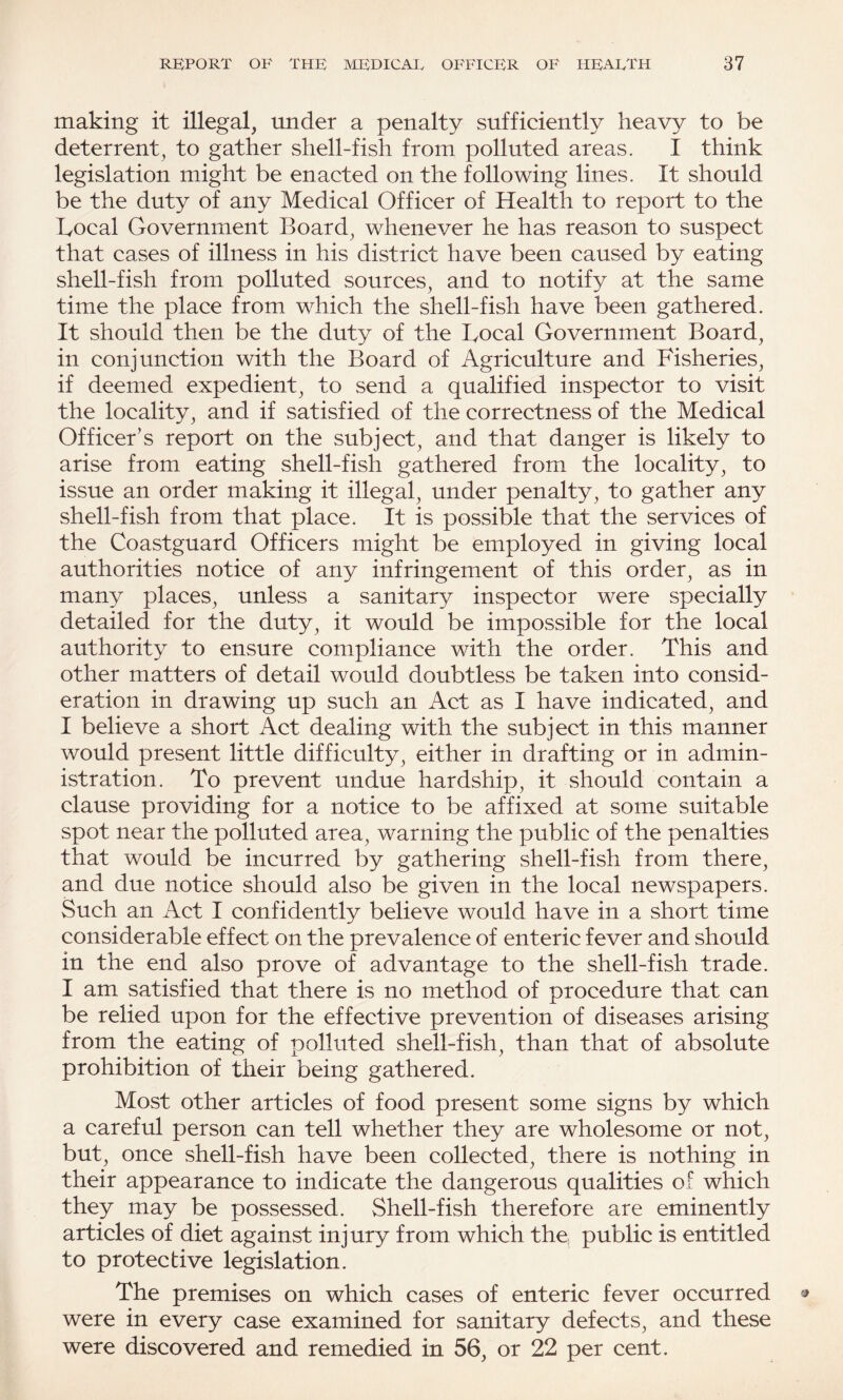 making it illegal, under a penalty sufficiently heavy to be deterrent, to gather shell-fish from polluted areas. I think legislation might be enacted on the following lines. It should be the duty of any Medical Officer of Health to report to the Local Government Board, whenever he has reason to suspect that cases of illness in his district have been caused by eating shell-fish from polluted sources, and to notify at the same time the place from which the shell-fish have been gathered. It should then be the duty of the Local Government Board, in conjunction with the Board of Agriculture and Fisheries, if deemed expedient, to send a qualified inspector to visit the locality, and if satisfied of the correctness of the Medical Officer’s report on the subject, and that danger is likely to arise from eating shell-fish gathered from the locality, to issue an order making it illegal, under penalty, to gather any shell-fish from that place. It is possible that the services of the Coastguard Officers might be employed in giving local authorities notice of any infringement of this order, as in many places, unless a sanitary inspector were specially detailed for the duty, it would be impossible for the local authority to ensure compliance with the order. This and other matters of detail would doubtless be taken into consid¬ eration in drawing up such an Act as I have indicated, and I believe a short Act dealing with the subject in this manner would present little difficulty, either in drafting or in admin¬ istration. To prevent undue hardship, it should contain a clause providing for a notice to be affixed at some suitable spot near the polluted area, warning the public of the penalties that would be incurred by gathering shell-fish from there, and due notice should also be given in the local newspapers. Such an Act I confidently believe would have in a short time considerable effect on the prevalence of enteric fever and should in the end also prove of advantage to the shell-fish trade. I am satisfied that there is no method of procedure that can be relied upon for the effective prevention of diseases arising from the eating of polluted shell-fish, than that of absolute prohibition of their being gathered. Most other articles of food present some signs by which a careful person can tell whether they are wholesome or not, but, once shell-fish have been collected, there is nothing in their appearance to indicate the dangerous qualities of which they may be possessed. Shell-fish therefore are eminently articles of diet against injury from which the public is entitled to protective legislation. The premises on which cases of enteric fever occurred were in every case examined for sanitary defects, and these were discovered and remedied in 56, or 22 per cent.