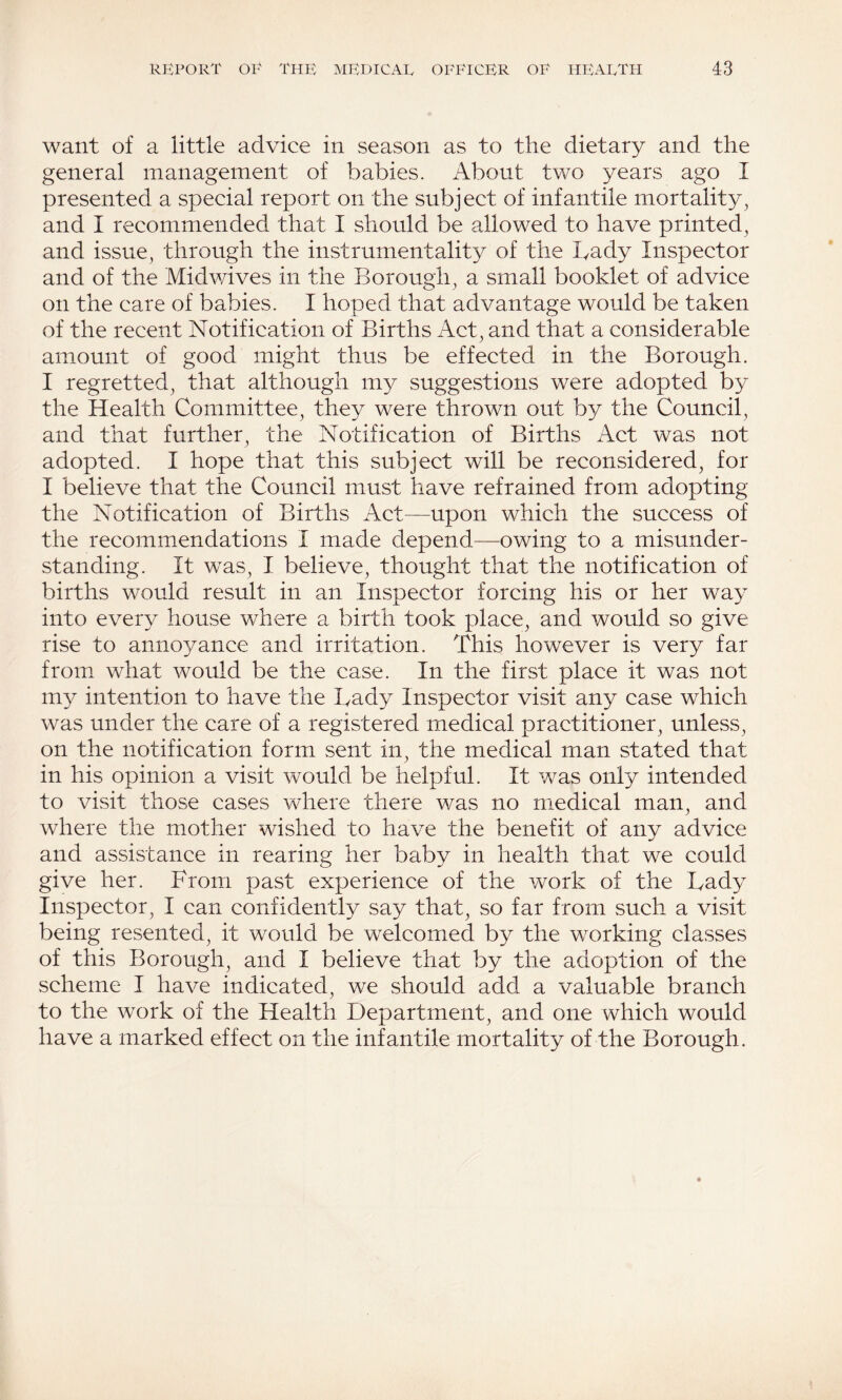 want of a little advice in season as to the dietary and the general management of babies. About two years ago I presented a special report on the subject of infantile mortality^ and I recommended that I should be allowed to have printed, and issue, through the instrumentality of the Lady Inspector and of the Midwives in the Borough, a small booklet of advice on the care of babies. I hoped that advantage would be taken of the recent Notification of Births Act, and that a considerable amount of good might thus be effected in the Borough. I regretted, that although my suggestions were adopted by the Health Committee, they were thrown out by the Council, and that further, the Notification of Births Act was not adopted. I hope that this subject will be reconsidered, for I believe that the Council must have refrained from adopting the Notification of Births Act—upon which the success of the recommendations I made depend—owing to a misunder¬ standing. It was, I believe, thought that the notification of births would result in an Inspector forcing his or her way into every house where a birth took place, and would so give rise to annoyance and irritation. This however is very far from what would be the case. In the first place it was not m}^ intention to have the Bady Inspector visit any case which was under the care of a registered medical practitioner, unless, on the notification form sent in, the medical man stated that in his opinion a visit would be helpful. It was only intended to visit those cases where there was no medical man, and where the mother wished to have the benefit of any advice and assistance in rearing her baby in health that we could give her. From past experience of the work of the Lady Inspector, I can confidently say that, so far from such a visit being resented, it would be welcomed by the working classes of this Borough, and I believe that by the adoption of the scheme I have indicated, we should add a valuable branch to the work of the Health Department, and one which would have a marked effect on the infantile mortality of the Borough.