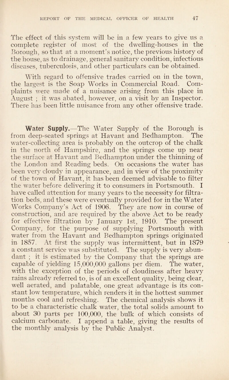 The effect of this system will be in a few years to give us a complete register of most of the dwelling-houses in the Borough^ so that at a moment’s notice, the previous history of the house, as to drainage, general sanitary condition, infectious diseases, tuberculosis, and other particulars can be obtained. With regard to offensive trades carried on in the town, the largest is the Soap Works in Commercial Road. Com¬ plaints were made of a nuisance arising from this place in August ; it was abated, however, on a visit by an Inspector. There has been little nuisance from any other offensive trade. Water Supply*—The Water Supply of the Borough is from deep-seated springs at Havant and Bedhampton. The water-collecting area is probably on the outcrop of the chalk in the north of Hampshire, and the springs come up near the surface at Havant and Bedhampton under the thinning of the London and Reading beds. On occasions the water has been very cloud} in appearance, and in view of the proximity of the town of Havant, it has been deemed advisable to filter the water before delivering it to consumers in Portsmouth. I have called attention for many years to the necessity for filtra¬ tion beds, and these were eventually provided for in the Water Works Company’s Act of 1906. They are now in course of construction, and are required by the above Act to be ready for effective filtration by January 1st, 1910. The present Company, for the purpose of supplying Portsmouth with water from the Havant and Bedhampton springs originated in 1857. At first the supply was intermittent, but in 1879 a constant service was substituted. The supply is very abun¬ dant ; it is estimated by the Company that the springs are capable of yielding 15,000,000 gallons per diem. The water, with the exception of the periods of cloudiness after heavy rains already referred to, is of an excellent quality, being clear, well aerated, and palatable, one great advantage is its con¬ stant low temperature, which renders it in the hottest summer months cool and refreshing. The chemical analysis shows it to be a characteristic chalk water, the total solids amount to about 30 parts per 100,000, the bulk of which consists of calcium carbonate. I append a table, giving the results of the monthly analysis by the Public Analyst,