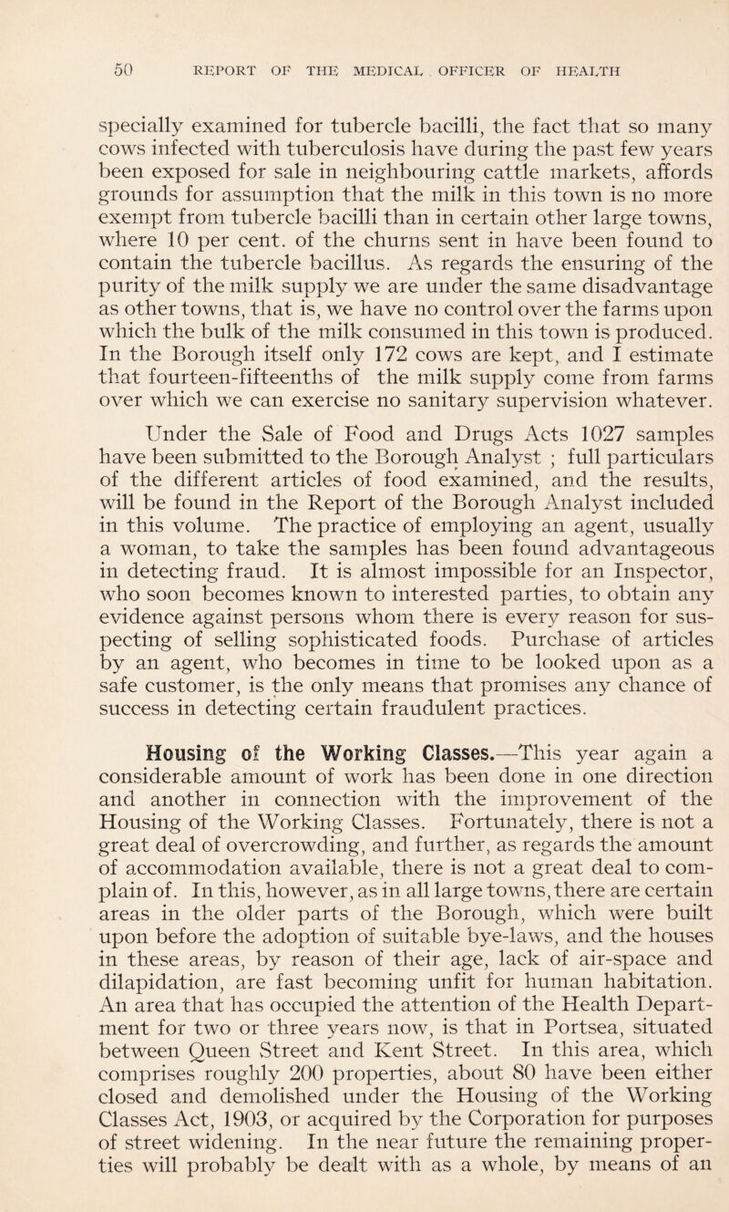 Specially examined for tubercle bacilli, the fact that so many cows infected with tuberculosis have during the past few years been exposed for sale in neighbouring cattle markets, affords grounds for assumption that the milk in this town is no more exempt from tubercle bacilli than in certain other large towns, where 10 per cent, of the churns sent in have been found to contain the tubercle bacillus. As regards the ensuring of the purity of the milk supply we are under the same disadvantage as other towns, that is, we have no control over the farms upon which the bulk of the milk consumed in this town is produced. In the Borough itself only 172 cows are kept, and I estimate that fourteen-fifteenths of the milk supply come from farms over which we can exercise no sanitary supervision whatever. Under the Sale of Food and Drugs Acts 1027 samples have been submitted to the Borough Analyst ; full particulars of the different articles of food examined, and the results, will be found in the Report of the Borough Analyst included in this volume. The practice of employing an agent, usually a woman, to take the samples has been found advantageous in detecting fraud. It is almost impossible for an Inspector, who soon becomes known to interested parties, to obtain any evidence against persons whom there is every reason for sus¬ pecting of selling sophisticated foods. Purchase of articles by an agent, who becomes in time to be looked upon as a safe customer, is the only means that promises any chance of success in detecting certain fraudulent practices. Housing of the Working Classes.—This year again a considerable amount of work has been done in one direction and another in connection with the improvement of the Housing of the Working Classes. Fortunately, there is not a great deal of overcrowding, and further, as regards the amount of accommodation available, there is not a great deal to com¬ plain of. In this, however, as in all large towns, there are certain areas in the older parts of the Borough, which were built upon before the adoption of suitable bye-laws, and the houses in these areas, by reason of their age, lack of air-space and dilapidation, are fast becoming unfit for human habitation. An area that has occupied the attention of the Health Depart¬ ment for two or three years now, is that in Portsea, situated between Queen Street and Kent Street. In this area, which comprises roughly 200 properties, about 80 have been either closed and demolished under the Housing of the Working Classes Act, 1903, or acquired by the Corporation for purposes of street widening. In the near future the remaining proper¬ ties will probably be dealt with as a whole, by means of an