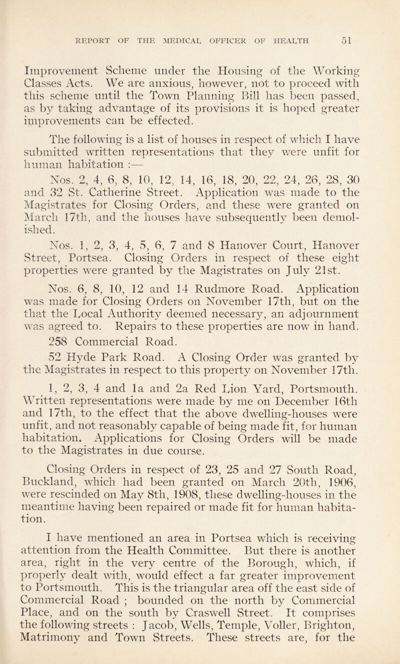Improvement Scheme under the Housing of the Working Classes Acts. We are anxious, however, not to proceed with this scheme until the Town Planning Bill has been passed, as by taking advantage of its provisions it is hoped greater improvements can be effected. The following is a list of houses in respect of which I have submitted written representations that they were unfit for human habitation :— Nos. 2, 4, 6, 8, 10, 12, 14, 16, 18, 20, 22, 24, 26, 28, 30 and 32 St. Catherine Street. Application was made to the Magistrates for Closing Orders, and these were granted on March 17th, and the houses have subsequently been demol¬ ished. Nos. 1, 2, 3, 4, 5, 6, 7 and 8 Hanover Court, Hanover Street, Portsea. Closing Orders in respect of these eight properties were granted by the Magistrates on July 21st. Nos. 6, 8, 10, 12 and 14 Rudmore Road. Application was made for Closing Orders on November 17th, but on the that the Tocal Authority deemed necessary, an adjournment was agreed to. Repairs to these properties are now in hand. 258 Commercial Road. 52 Hyde Park Road. A Closing Order was granted by the Magistrates in respect to this propert}^ on November 17th. 1, 2, 3, 4 and la and 2a Red Tion A^ard, Portsmouth. Written representations were made by me on December 16th and 17th, to the effect that the above dwelling-houses were unfit, and not reasonably capable of being made fit, for human habitation. Applications for Closing Orders will be made to the Magistrates in due course. Closing Orders in respect of 23, 25 and 27 South Road, Buckland, which had been granted on March. 20th, 1906, were rescinded on May 8th, 1908, these dwelling-houses in the meantime having been repaired or made fit for human habita¬ tion. I have mentioned an area in Portsea which is receiving attention from the Health Committee. But there is another area, right in the very centre of the Borough, which, if properly dealt with, would effect a far greater improvement to Portsmouth. This is the triangular area off the east side of Commercial Road ; bounded on the north by Commercial Place, and on the south by Craswell Street. It comprises the following streets : Jacob, Wells, Temple, Voller, Brighton, Matrimony and Town Streets. These streets are, for the
