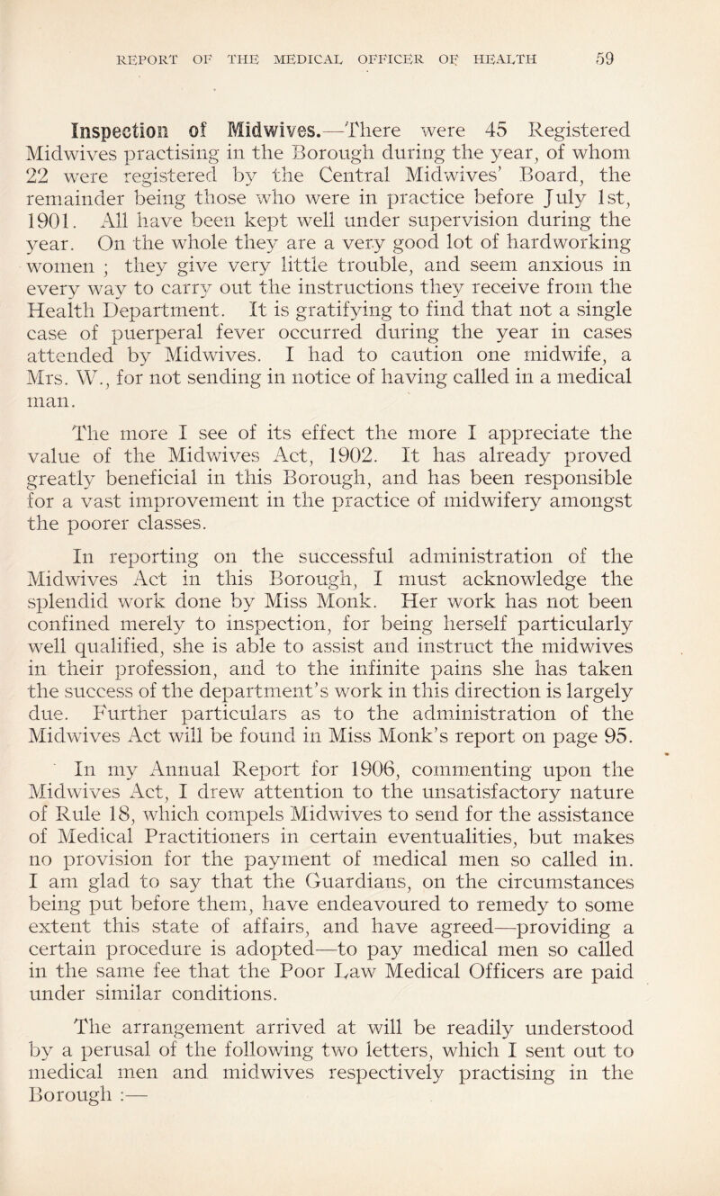 Inspection of Midwives.—-There were 45 Registered Midwives practising in the Borough during the year, of whom 22 were registered by the Central Midwives’ Board, the remainder being those who were in practice before July 1st, 1901. x\ll have been kept well under supervision during the year. On the whole they are a very good lot of hardworking women ; they give very little trouble, and seem anxious in every way to carr}^ out the instructions they receive from the Health Department. It is gratifying to find that not a single case of puerperal fever occurred during the year in cases attended by Midwives. I had to caution one midwife, a Mrs. W., for not sending in notice of having called in a medical man. The more I see of its effect the more I appreciate the value of the Midwives Act, 1902. It has already proved greatly beneficial in this Borough, and has been responsible for a vast improvement in the practice of midwifery amongst the poorer classes. In reporting on the successful administration of the Mid wives Act in this Borough, I must acknowledge the splendid work done by Miss Monk. Her work has not been confined merely to inspection, for being herself particularly well qualified, she is able to assist and instruct the midwives in their profession, and to the infinite pains she has taken the success of the department’s work in this direction is largely due. Further particulars as to the administration of the Midwives Act will be found in Miss Monk’s report on page 95. In my Annual Report for 1906, commenting upon the Midwives Act, I drew attention to the unsatisfactory nature of Rule 18, which compels Midwives to send for the assistance of Medical Practitioners in certain eventualities, but makes no provision for the payment of medical men so called in. I am glad to say that the Guardians, on the circumstances being put before them, have endeavoured to remedy to some extent this state of affairs, and have agreed—providing a certain procedure is adopted—to pay medical men so called in the same fee that the Poor Taw Medical Officers are paid under similar conditions. The arrangement arrived at will be readily understood by a perusal of the following two letters, which I sent out to medical men and midwives respectively practising in the Borough :—