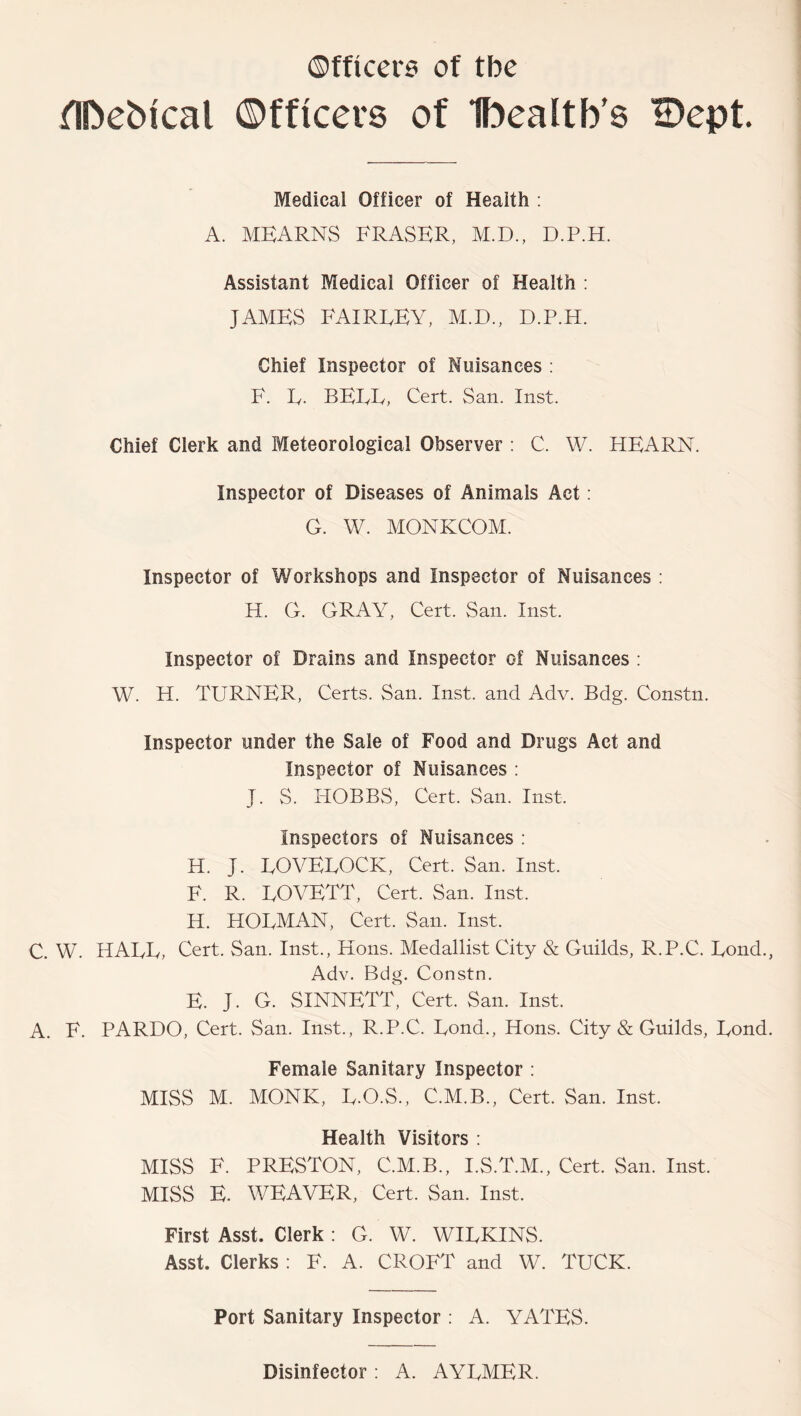 ^TDeMcal ©fficers of Ibealtb's H)ept. Medical Officer of Health : A. MKARNS FRASER, M.D., D.P.H. Assistant Medical Officer of Health : JAMES FAIREEY, M.D., D.P.H. Chief Inspector of Nuisances : F. E. BEEF, Cert. San. Inst. Chief Clerk and Meteorological Observer : C. W. HEARN. Inspector of Diseases of Animals Act: G. W. MONKCOM. Inspector of Workshops and Inspector of Nuisances ; H. G. GRAY, Cert. San. Inst. Inspector of Drains and Inspector of Nuisances : W. H. TURNER, Certs. San. Inst, and Adv. Bdg. Constn. Inspector under the Sale of Food and Drugs Act and Inspector of Nuisances : J. S. HOBBS, Cert. San. Inst. Inspectors of Nuisances : H. J. EOVEEOCK, Cert. San. Inst. F. R. EOVETT, Cert. San. Inst. H. HOEMAN, Cert. San. Inst. C. W. HAEE, Cert. San. Inst., Hons. Medallist City & Guilds, R.P.C. Eond., Adv. Bdg. Constn. E. J. G. SINNETT, Cert. San. Inst. A. F. PARDO, Cert. San. Inst., R.P.C. Eond., Hons. City & Guilds, Eond. Female Sanitary Inspector ; MISS M. MONK, E.O.S., C.M.B., Cert. San. Inst. Health Visitors ; MISS F. PRESTON, C.M.B., I.S.T.M., Cert. San. Inst. MISS E. WEAVER, Cert. San. Inst. First Asst. Clerk : G. W. WIEKINS. Asst. Clerks : F. A. CROFT and W. TUCK. Port Sanitary Inspector ; A. YATES. Disinfector : A. AYEMER.