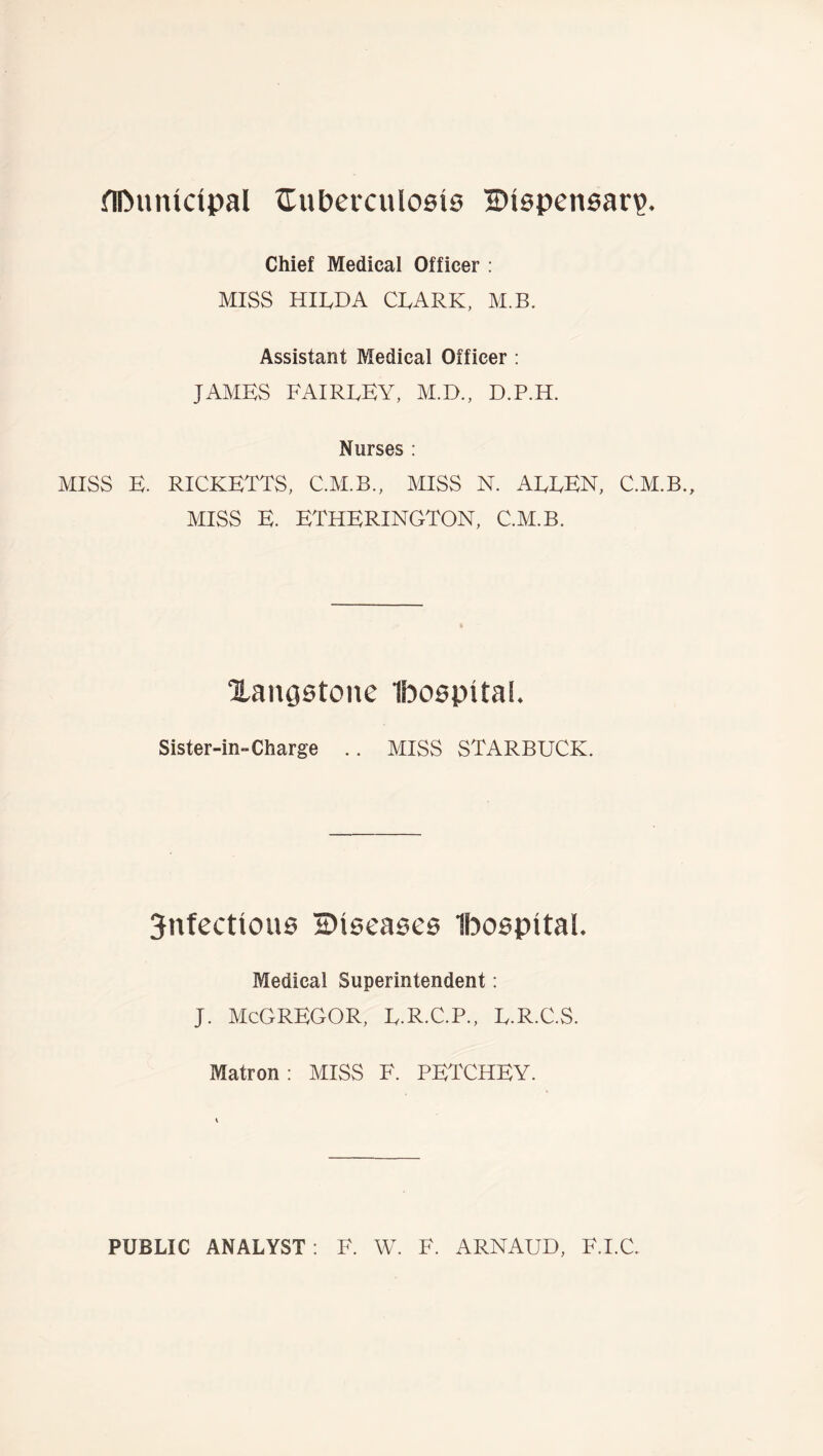 flDunidpal ^TuPercuIosis ©ispensar?. Chief Medical Officer : MISS HILDA CLARK, M.B. Assistant Medicai Officer: JAMES FAIRLEY, M.D., D.P.H. Nurses : MISS E. RICKETTS, C.M.B., MISS N. ALLEN, C.M.B., MISS E. ETHERINGTON, C.M.B. Xangstone Ibospital. Sister-in-Charge .. MISS STARBUCK. 3nfectiou0 diseases Ibospital. Medical Superintendent: J. McGREGOR, L.R.C.P., L.R.C.S. Matron : MISS F. PETCHEY. PUBLIC ANALYST; F. W. F. ARNAUD, F.I.C.