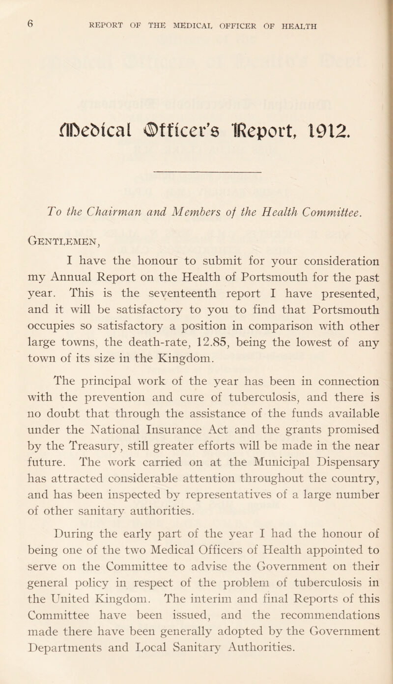 flDebical ^©fticer's IReport, 1912. To the Chairman and Members of the Health Committee. Genti,Emen^ I have the honour to submit for your consideration my Annual Report on the Health of Portsmouth for the past year. This is the seventeenth report I have presented^ and it will be satisfactory to you to find that Portsmouth occupies so satisfactory a position in comparison with other large towns^ the death-rate, 12.85, being the lowest of any town of its size in the Kingdom. The principal work of the year has been in connection with the prevention and cure of tuberculosis, and there is no doubt that through the assistance of the funds available under the National Insurance Act and the grants promised by the Treasury, still greater efforts will be made in the near future. The work carried on at the Municipal Dispensary has attracted considerable attention throughout the country, and has been inspected by representatives of a large number of other sanitary authorities. During the early part of the year I had the honour of being one of the two Medical Officers of Plealth appointed to serve on the Committee to advise the Government on their general policy in respect of the problem of tuberculosis in the United Kingdom. The interim and final Reports of this Committee have been issued, and the recommendations made there have been generally adopted by the Government Departments and Uocal Sanitary Authorities.