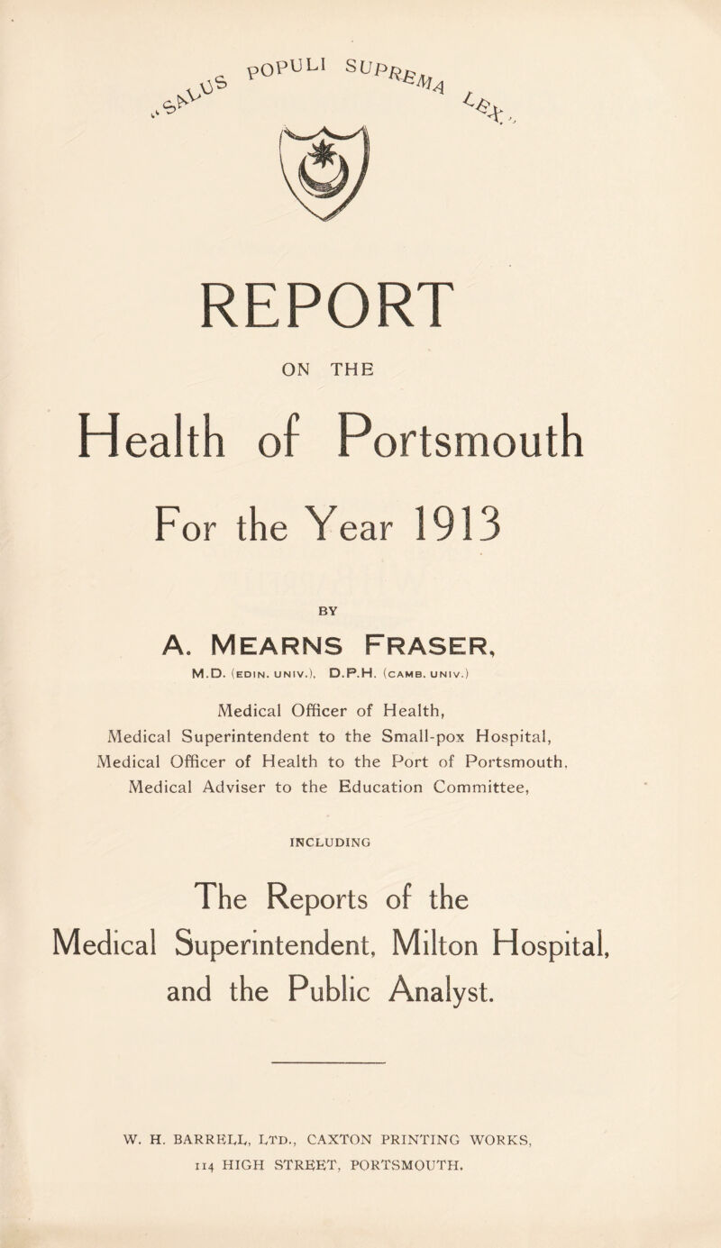 REPORT ON THE Health of Portsmouth For the Year 1913 A. Mearns Fraser, M.D. (edin. uNiv.), D.P.H. (camb. univ.) Medical Officer of Health, Medical Superintendent to the Small-pox Hospital, Medical Officer of Health to the Port of Portsmouth, Medical Adviser to the Education Committee, INCLUDING The Reports of the Medical Superintendent, Milton Hospital, and the Public Analyst. W. H. BARRETT, TTD., CAXTON PRINTING WORKS, 114 HIGH street, PORTSMOUTH.