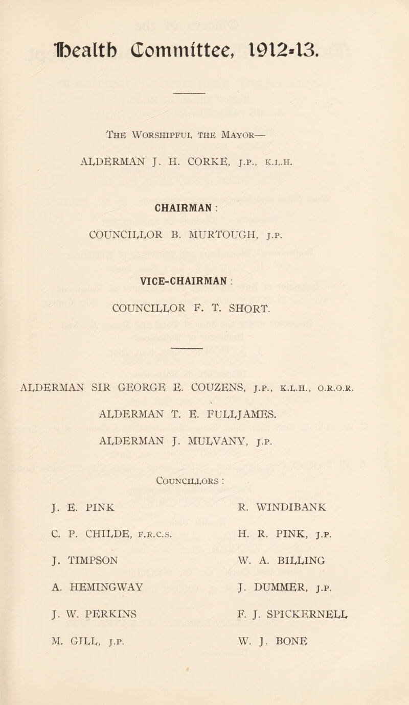 Ibealtb Committee, 19X243. The Worshipful the Mayor— ALDERMAN J. H. CORKE, j.p., k.l.h. CHAIRMAN : COUNCILLOR B. MURTOUGH, j.p. VICE-CHAIRMAN : COUNCILLOR F. T. SHORT. ALDERMAN SIR GEORGE E. COUZENS, j.p., k.l.h., o.r.o.r. \ ALDERMAN T. E. FULLJAMES. ALDERMAN J. MULVANY, j.p. Councillors : J. E. PINK C. P. CHILDE, F.R.c.,s. J. TIMPSON A. HEMINGWAY J. W. PERKINS R. WINDIBANK H. R. PINK, J.P. W. A. BILLING J. DUMMER, J.P. F. J. SPICKERNELL