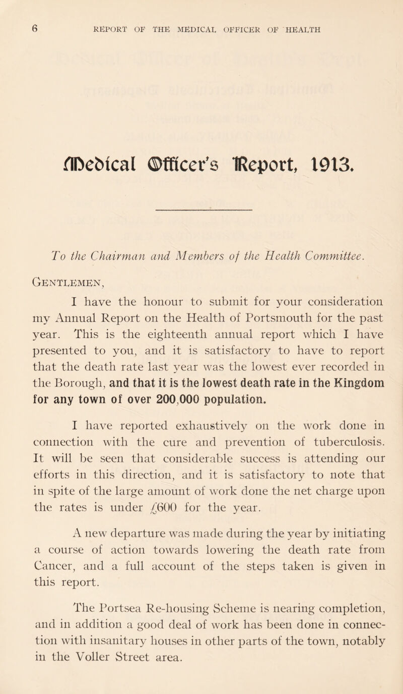HDebical ©fRcer's IReport, 1913. To the Chairman and Members of the Health Committee. Gentekmkn, I have the honour to submit for your consideration my Annual Report on the Health of Portsmouth for the past year. This is the eighteenth annual report which I have presented to you, and it is satisfactory to have to report that the death rate last vear was the lowest ever recorded in the Borough, and that it is the lowest death rate in the Kingdom for any town of over 200,000 population. I have reported exhaustively on the work done in connection with the cure and prevention of tuberculosis. It will be seen that considerable success is attending our efforts in this direction, and it is satisfactory to note that in spite of the large amount of work done the net charge upon the rates is under £600 for the year. A new departure was made during the year by initiating a course of action towards lowering the death rate from Cancer, and a full account of the steps taken is given in this report. The Portsea Re-housing Scheme is nearing completion, and in addition a good deal of work has been done in connec¬ tion with insanitary houses in other parts of the town, notably in the Voller Street area.