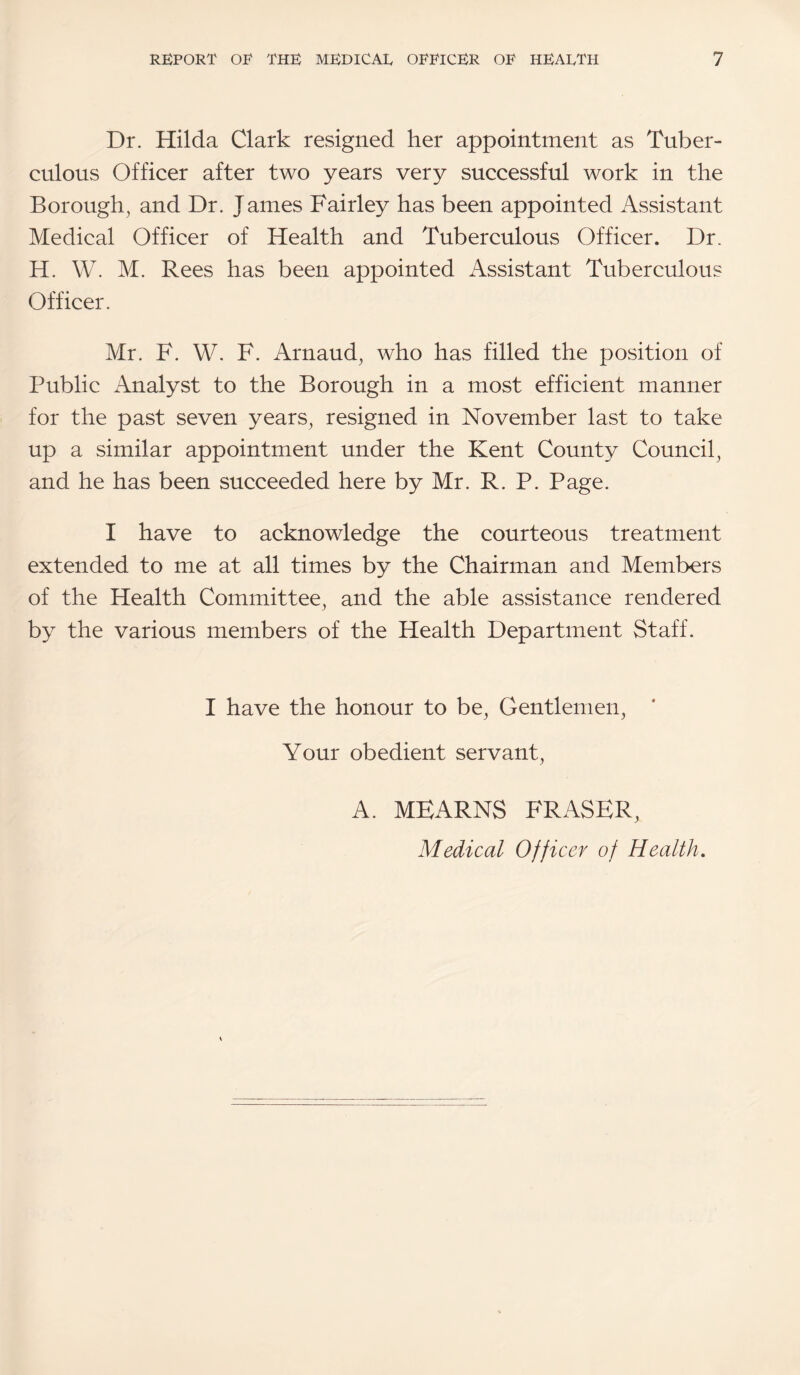 Dr. Hilda Clark resigned her appointment as Tuber¬ culous Officer after two years very successful work in the Borough, and Dr. James Fairley has been appointed Assistant Medical Officer of Health and Tuberculous Officer. Dr. H. W. M. Rees has been appointed Assistant Tuberculous Officer. Mr. F. W. F. Arnaud, who has filled the position of Public Analyst to the Borough in a most efficient manner for the past seven years, resigned in November last to take up a similar appointment under the Kent County Council, and he has been succeeded here by Mr. R. P. Page. I have to acknowledge the courteous treatment extended to me at all times by the Chairman and Members of the Health Committee, and the able assistance rendered by the various members of the Health Department Staff. I have the honour to be. Gentlemen, Your obedient servant, A. MEARNS FRASER, Medical Officer of Health,