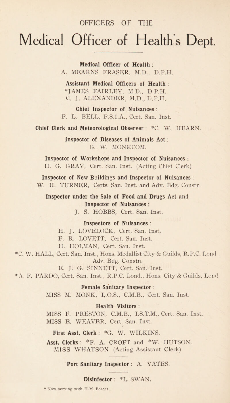 OFFICERS OF THE Medical Officer of Health s Dept. Medical Officer of Health : A. MEARNS FRASER, M.D., D.P.H. Assistant Medical Officers of Health : *JAMES FAIREEY, M.D., D.P.H. C. J. AEEXANDER, M.D., D.P.H. Chief Inspector of Nuisances : F. E. BEEF, F.S.I.A., Cert. San. Inst. Chief Clerk and Meteorological Observer : *C. W. HEARN. Inspector of Diseases of Animals Act: G. W. MONKCOM. Inspector of Workshops and Inspector of Nuisances : H. G. GRAY, Cert. San. Inst. (Acting Chief Clerk) Inspector of New Buildings and Inspector of Nuisances : W. H. TURNER, Certs. San. Inst, and Adv. Bdg. Constn Inspector under the Sale of Food and Drugs Act and Inspector of Nuisances : J. S. HOBBS, Cert. San. Inst. Inspectors of Nuisances : H. J. EOVEEOCK, Cert. San. Inst. F. R. EOVETT, Cert. San. Inst. H. HOEMAN, Cert. San. Inst. C. W. HAEE, Cert. San. Inst., Hons. Medallist City & Guilds, R.P.C. Eond Adv. Bdg. Constn. E. J. G. SINNETT, Cert. San. Inst. A F. PARDO, Cert. San. Inst., R.P.C. Eond., Hons. City & Guilds, Eond Female Sanitary Inspector : MISS M. MONK, E.O.S., C.M.B., Cert. San. Inst. Health Visitors : MISS F. PRESTON, C.M.B., I.S.T.M., Cert. San. Inst. MISS E. WEAVER, Cert. San. Inst. First Asst, Clerk : *G. W. WIEKINS. Asst. Clerks : *F. A. CROFT and *W. HUTSON. MISS WHATSON (Acting Assistant Clerk) Port Sanitary Inspector : A. YATES. Disinfector : *L. SWAN.