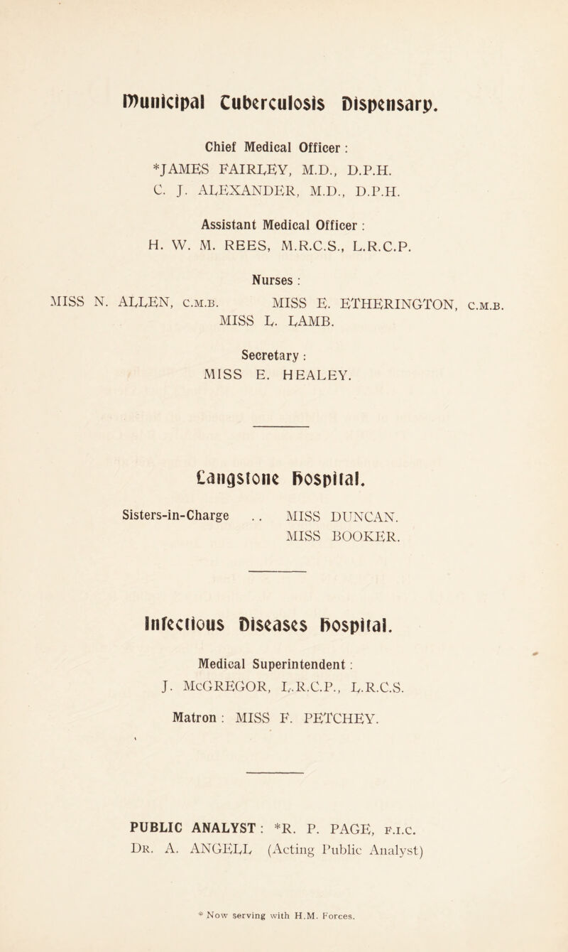 Municipal Cuberculcsis Dispensarp. Chief Medical Officer: *JAMES FAIRLEY, M.D., D.P.H. C. J. ALEXANDER, M.D., D.P.H. Assistant Medical Officer : H. W. M. REES, M.R.C.S., L.R.C.P. Nurses : MISS N. ALLEN, c.m.b. MISS E. ETHERINGTON, c.m.b. MISS L. LAMB. Secretary: MISS E. HEALEY. Cangstone hospital. Sisters-in-Charge .. MISS DUNCAN. MISS BOOKER. Infeccious Diseases Dospiial. Medical Superintendent: J. McGREGOR, L.R.C.P., L.R.C.S. Matron: MISS F. PETCHEY. PUBLIC ANALYST: *R. P. PAGE, p.i.c. Dr. A. ANGELL (Acting Public Analyst)