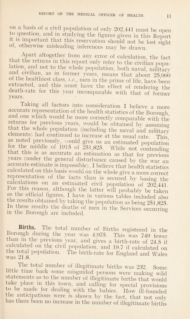 on a basis of a civil population of only 202,441 must be open to question, and in studying the figures given in this Report It is important that this reservation should not be lost sight °b otherwise misleading inferences may be drawn. , APart altogether from any error of calculation the fact that the returns m this report only refer to the civilian popu¬ lation, and not to the whole population, both naval, military and civilian, as in former years, means that about 25 00?) oi the healthiest class, i.e., men in the prime of life, have been extracted, and this must have the effect of rendering the death-rate for this year incomparable with that of former years. Taking all factors into consideration I believe a more acciuate representation of the health statistics of the Borough and one which would be more correctly comparable with the returns lor previous years, would be obtained by assuming that the whole population (including the naval and military elements) had continued to increase at the usual rate. This as noted previously, would give us an estimated population or tne middie of 1915 of 251,825. While not contending that this is as accurate an estimation as that for previous }eais (under the general disturbance caused by the war an accurate estimate is impossible), I believe that health statistics calculated on this basis would on the wdiole give a more correct representation of the facts than is secured by basing the calculations on an estimated civil population of 202 441. ls ?easolb although the latter wall probably be taken as the official figures, I have in various tables included also the results obtained by taking the population as being 251 825. n these lesults the deaths of men in the Services occurring m the Borough are included. Births. The total number of Births registered in the Borough during the year was 4,975. This was 749 fewer than m the previous year, and gives a birth-rate of 24.5 if calculated on tin? civil population, and 19.7 if calculated on the total population. The birth-rate for England and Wales was 21.8. The total number of illegitimate births was 232. Some ittle time back some misguided persons were making wild statements as to the number of illegitimate births that would take place m this town, and calling for special provisions to be made for dealing with the babies. How ill-founded the anticipations were is shown by the fact, that not only las tlieie been no increase in the number of illegitimate births