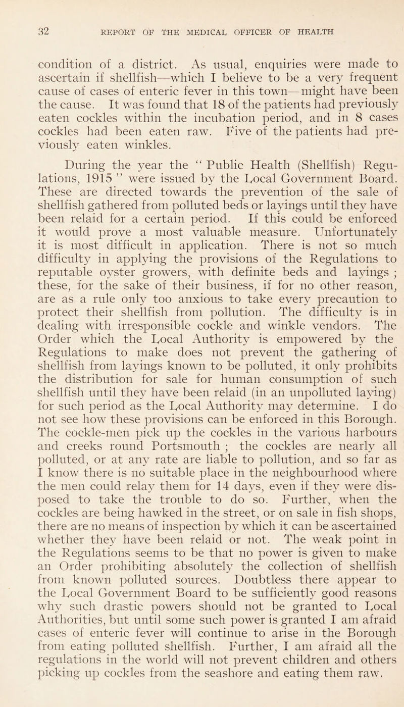 condition of a district. As usual, enquiries were made to ascertain if shellfish—which I believe to be a very frequent cause of cases of enteric fever in this town—might have been the cause. It was found that 18 of the patients had previously eaten cockles within the incubation period, and in 8 cases cockles had been eaten raw. Five of the patients had pre¬ viously eaten winkles. During the year the “ Public Health (Shellfish) Regu¬ lations, 1915 ” were issued by the Focal Government Board. These are directed towards the prevention of the sale of shellfish gathered from polluted beds or layings until they have been relaid for a certain period. If this could be enforced it would prove a most valuable measure. Unfortunately it is most difficult in application. There is not so much difficulty in applying the provisions of the Regulations to reputable oyster growers, with definite beds and layings ; these, for the sake of their business, if for no other reason, are as a rule only too anxious to take every precaution to protect their shellfish from pollution. The difficulty is in dealing with irresponsible cockle and winkle vendors. The Order which the Focal Authority is empowered by the Regulations to make does not prevent the gathering of shellfish from layings known to be polluted, it only prohibits the distribution for sale for human consumption of such shellfish until they have been relaid (in an unpolluted laying) for such period as the Focal Authority may determine. I do not see how these provisions can be enforced in this Borough. The cockle-men pick up the cockles in the various harbours and creeks round Portsmouth ; the cockles are nearly all polluted, or at any rate are liable to pollution, and so far as I know there is no suitable place in the neighbourhood where the men could relay them for 14 days, even if they were dis- posed to take the trouble to do so. Further, when the cockles are being hawked in the street, or on sale in fish shops, there are no means of inspection by which it can be ascertained whether they have been relaid or not. The weak point in the Regulations seems to be that no power is given to make an Order prohibiting absolutely the collection of shellfish from known polluted sources. Doubtless there appear to the Focal Government Board to be sufficiently good reasons why such drastic powers should not be granted to Focal Authorities, but until some such power is granted I am afraid cases of enteric fever will continue to arise in the Borough from eating polluted shellfish. Further, I am afraid all the regulations in the world will not prevent children and others picking up cockles from the seashore and eating them raw.