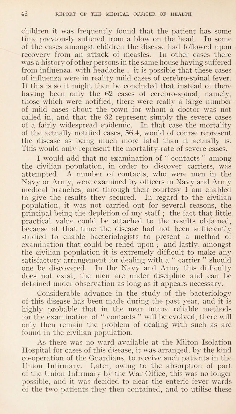 children it was frequently found that the patient has some time previously suffered from a blow on the head. In some of the cases amongst children the disease had followed upon recovery from an attack of measles. In other cases there was a history of other persons in the same house having suffered from influenza, with headache ; it is possible that these cases of influenza were in reality mild cases of cerebro-spinal fever. If this is so it might then be concluded that instead of there having been only the 62 cases of cerebro-spinal, namely, those which were notified, there were really a large number of mild cases about the town for whom a doctor was not called in, and that the 62 represent simply the severe cases of a fairly widespread epidemic. In that case the mortality of the actually notified cases, 56.4, would of course represent the disease as being much more fatal than it actually is. This would only represent the mortality-rate of severe cases. I would add that no examination of “ contacts ” among the civilian population, in order to discover carriers, was attempted. A number of contacts, who were men in the Navy or Army, were examined by officers in Navy and Army medical branches, and through their courtesy I am enabled to give the results they secured. In regard to the civilian population, it was not carried out for several reasons, the principal being the depletion of my staff ; the fact that little practical value could be attached to the results obtained, because at that time the disease had not been sufficiently studied to enable bacteriologists to present a method of examination that could be relied upon ; and lastly, amongst the civilian population it is extremely difficult to make any satisfactory arrangement for dealing with a “ carrier ” should one be discovered. In the Navy and Army this difficulty does not exist, the men are under discipline and can be detained under observation as long as it appears necessary. Considerable advance in the study of the bacteriology of this disease has been made during the past year, and it is highly probable that in the near future reliable methods for the examination of “ contacts ” will be evolved, there will only then remain the problem of dealing with such as are found in the civilian population. As there was no ward available at the Milton Isolation Hospital for cases of this disease, it was arranged, by the kind co-operation of the Guardians, to receive such patients in the Union Infirmary. Cater, owing to the absorption of part of the Union Infirmary by the War Office, this was no longer possible, and it was decided to clear the enteric fever wards of the two patients they then contained, and to utilise these