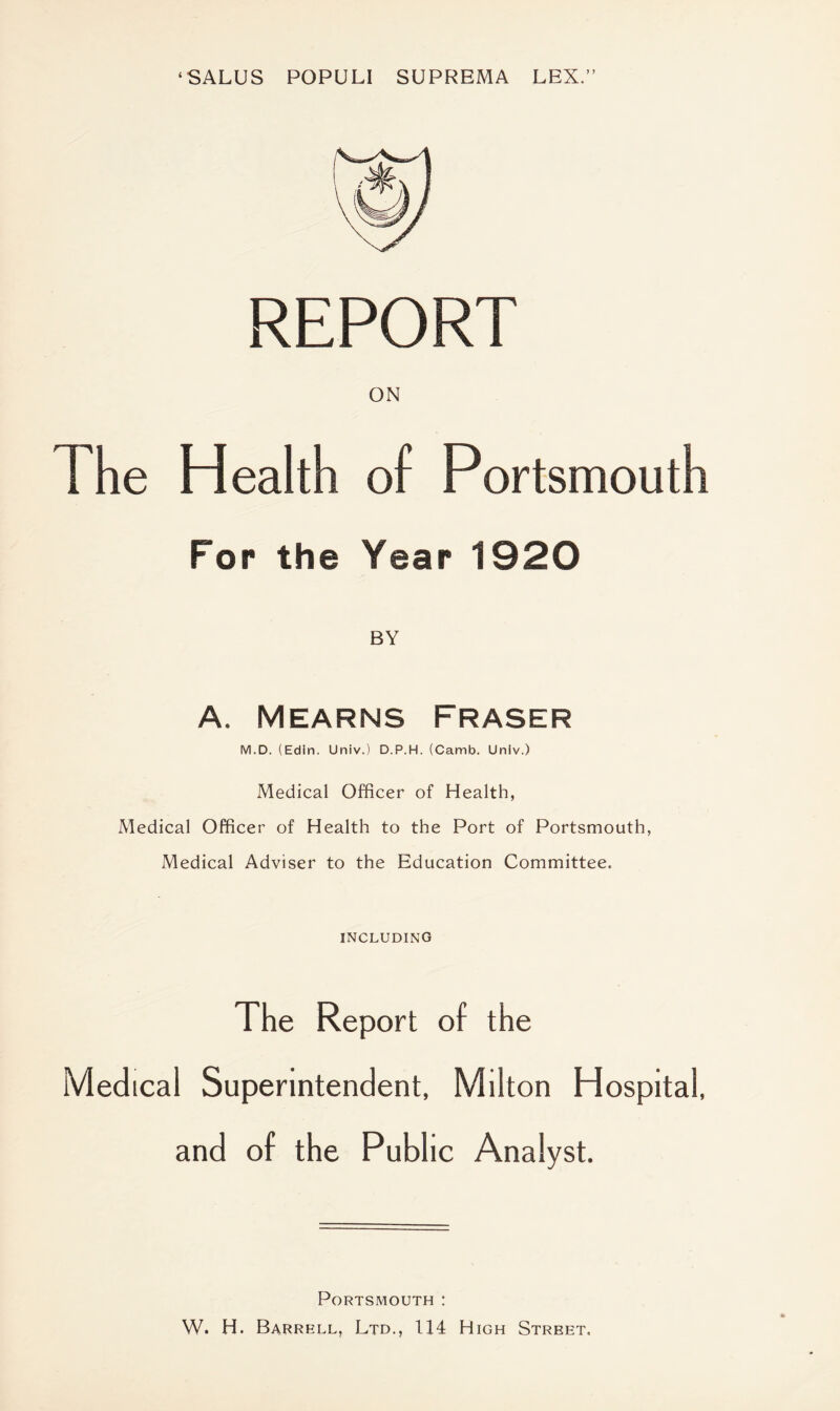 ‘SALUS POPULI SUPREMA LEX.” REPORT ON The Health of Portsmouth For the Year 1920 BY A. Mearns Fraser M.D. (Edin. Univ.) D.P.H. (Camb. Univ.) Medical Officer of Health, Medical Officer of Health to the Port of Portsmouth, Medical Adviser to the Education Committee. INCLUDING The Report of the Medical Superintendent, Milton Hospital, and of the Public Analyst. Portsmouth : W. H. Barrell, Ltd., 114 High Street,