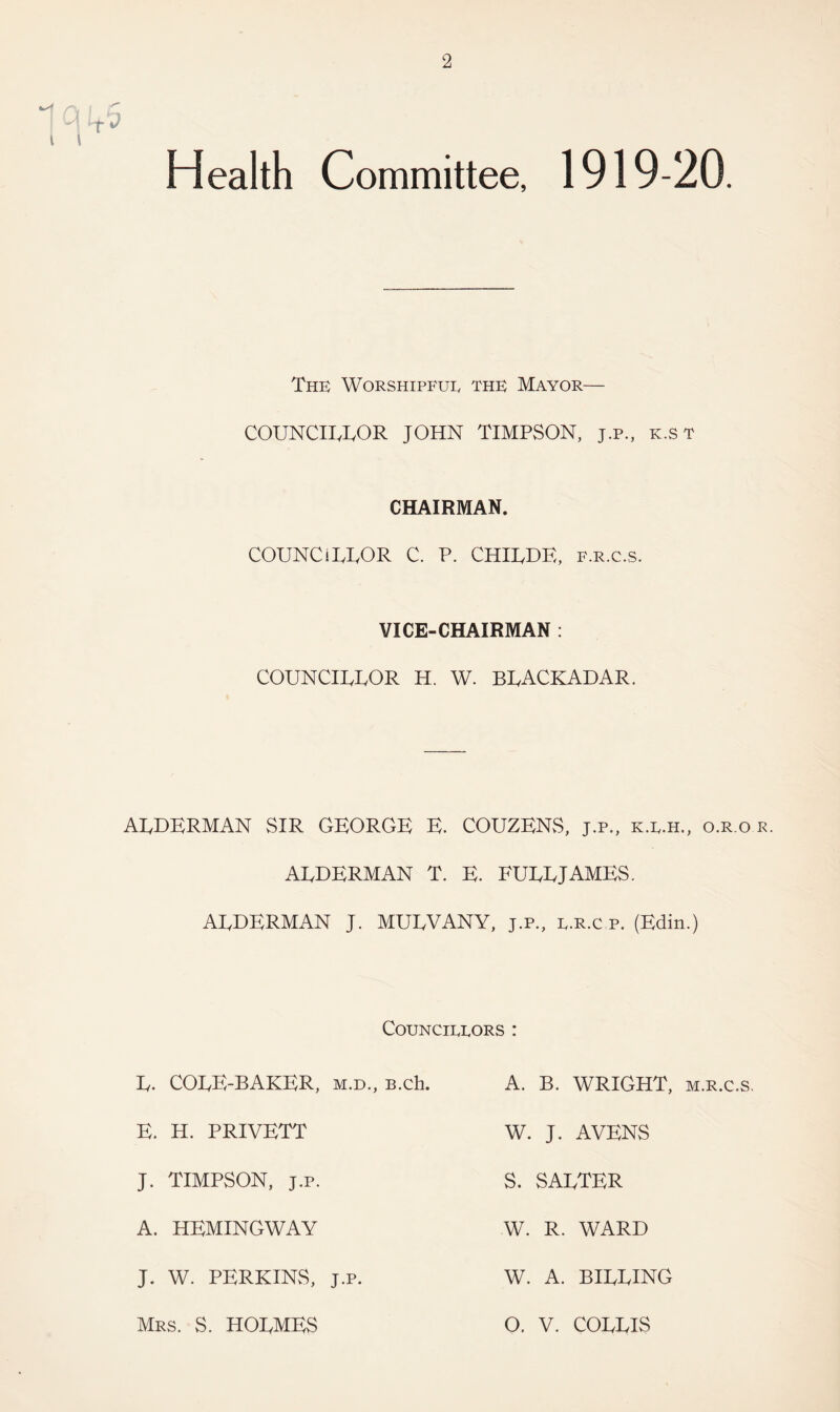 Health Committee, 1919-20. The Worshipful the Mayor— COUNCILLOR JOHN TIMPSON, j.p., k.st CHAIRMAN. COUNCILLOR C. P. CHILDF,, f.r.c.s. VICE-CHAIRMAN : COUNCILLOR H. W. BLACKADAR. ALDERMAN SIR GEORGE E. COUZENS, j.p., k.l.h., o.r.o r. ALDERMAN T. E. FULL JAMES. ALDERMAN J. MULVANY, j.p., l.R.c.p. (Edin.) Councillors : L- COLE-BAKER, m.d., B.ch. E. H. PRIVETT J. TIMPSON, j.p. A. HEMINGWAY J. W. PERKINS, j.p. Mrs. S. HOLMES A. B. WRIGHT, m.r.c.s. W. J. AVENS S. SALTER W. R. WARD W. A. BILLING O. V. COLLIS