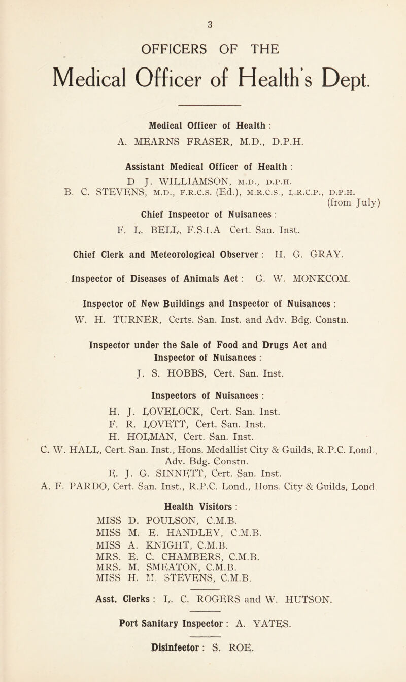 OFFICERS OF THE Medical Officer of Health s Dept. Medical Officer of Health : A. MEARNS ERASER, M.D., D.P.H. Assistant Medical Officer of Health : D J. WIELIAMSON, m.d., d.p.h. B. C. STEVENS, m.d., f.r.c.s. (Ed.), m.r.c.s., d.r.c.p., d.p.h. (from July) Chief Inspector of Nuisances : F. E. BEEF, F.S.LA Cert. San. Inst. Chief Clerk and Meteorological Observer : H. G. GRAY. Inspector of Diseases of Animals Act: G. W. MONKCOM. Inspector of New Buildings and Inspector of Nuisances : W. H. TURNER, Certs. San. Inst, and Adv. Bdg. Constn. Inspector under the Sale of Food and Drugs Act and ' Inspector of Nuisances : J. S. HOBBS, Cert. San. Inst. Inspectors of Nuisances : H. J. EOVEEOCK, Cert. San. Inst. F. R. EOVETT, Cert. San. Inst. H. HOEMAN, Cert. San. Inst. C. W. HAEE, Cert. San. Inst., Hons. Medallist City & Guilds, R.P.C. Eond., Adv. Bdg. Constn. E. J. G. SINNETT, Cert. San. Inst. A. F. PARDO, Cert. San. Inst., R.P.C. Eond., Hons. City & Guilds, Eond. Health Visitors : MISS D. POUESON, C.M.B. MISS M. E. HANDEEY, C.M.B. MISS A. KNIGHT, C.M.B. MRS. E. C. CHAMBERS, C.M.B. MRS. M. SMEATON, C.M.B. MISS H. M. STEVENS, C.M.B. Asst. Clerks : E. C. ROGERS and W. HUTSON. Port Sanitary Inspector : A. YATES. Disinfector: S. ROE.