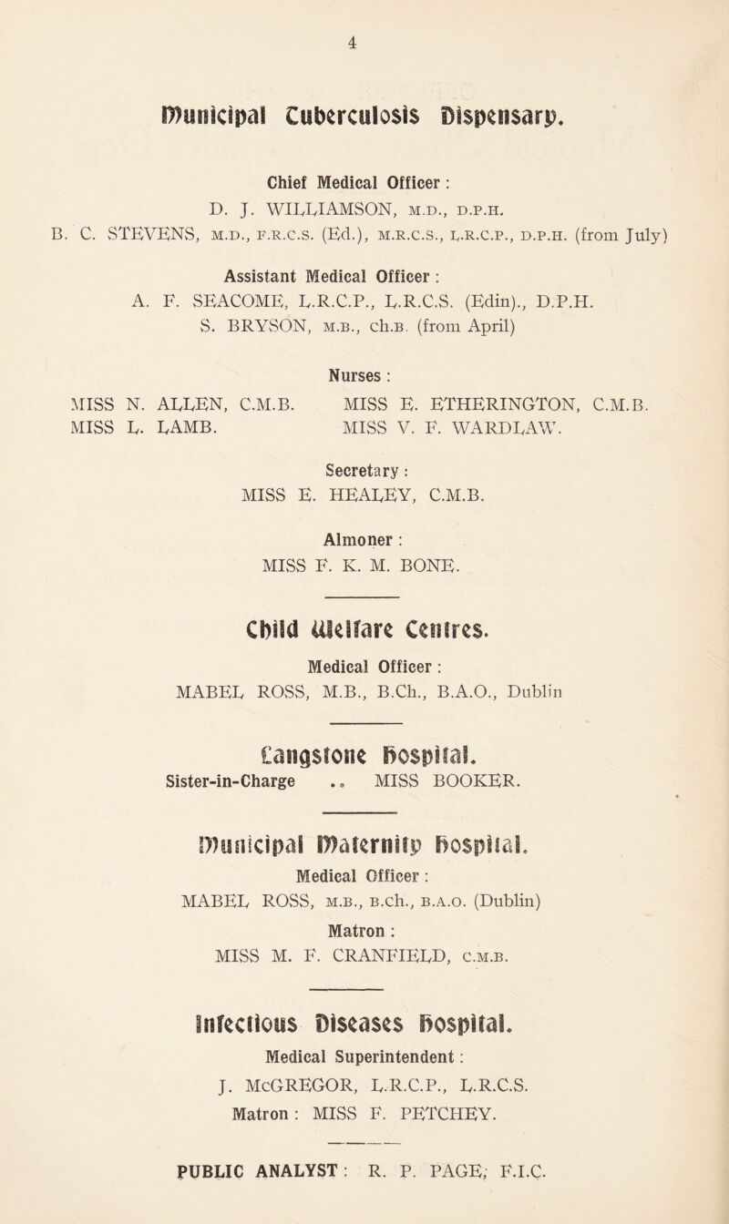 municipal Cttbercttlosis Dispensary. Chief Medical Officer: D. J. WILLIAMSON, m.d., d.p.h. B. C. STEVENS, m.d., f.r.c.s. (Ed.), m.r.c.s., l.r.c.p., d.p.h. (from July) Assistant Medical Officer : A. F. SEACOME, L.R.C.P., L.R.C.S. (Edin)., D.P.H. S. BRYvSON, m.b., ch.B. (from April) Nurses : MISS N. ALLEN, C.M.B. MISS E. ETHERINGTON, C.M.B. MISS L. LAMB. MISS V. F. WARDLAW. Secretary: MISS E. HEALEY, C.M.B. Almoner : MISS F. K. M. BONE. Child Welfare Centres. Medical Officer: MABEL ROSS, M.B., B.Ch., B.A.O., Dublin Cangstone hospital. Sister-in-Charge .. MISS BOOKER. municipal maternity hospital. Medical Officer: MABEIy ROSS, m.b., B.ch., b.a.o. (Dublin) Matron : MISS M. F. CRANEIEED, c.m.b. infectious Diseases hospital. Medical Superintendent: J. McGREGOR, L.R.C.P., L.R.C.S. Matron : MISS F. PETCHEY. PUBLIC ANALYST: R. P. PAGE, F.I.C.