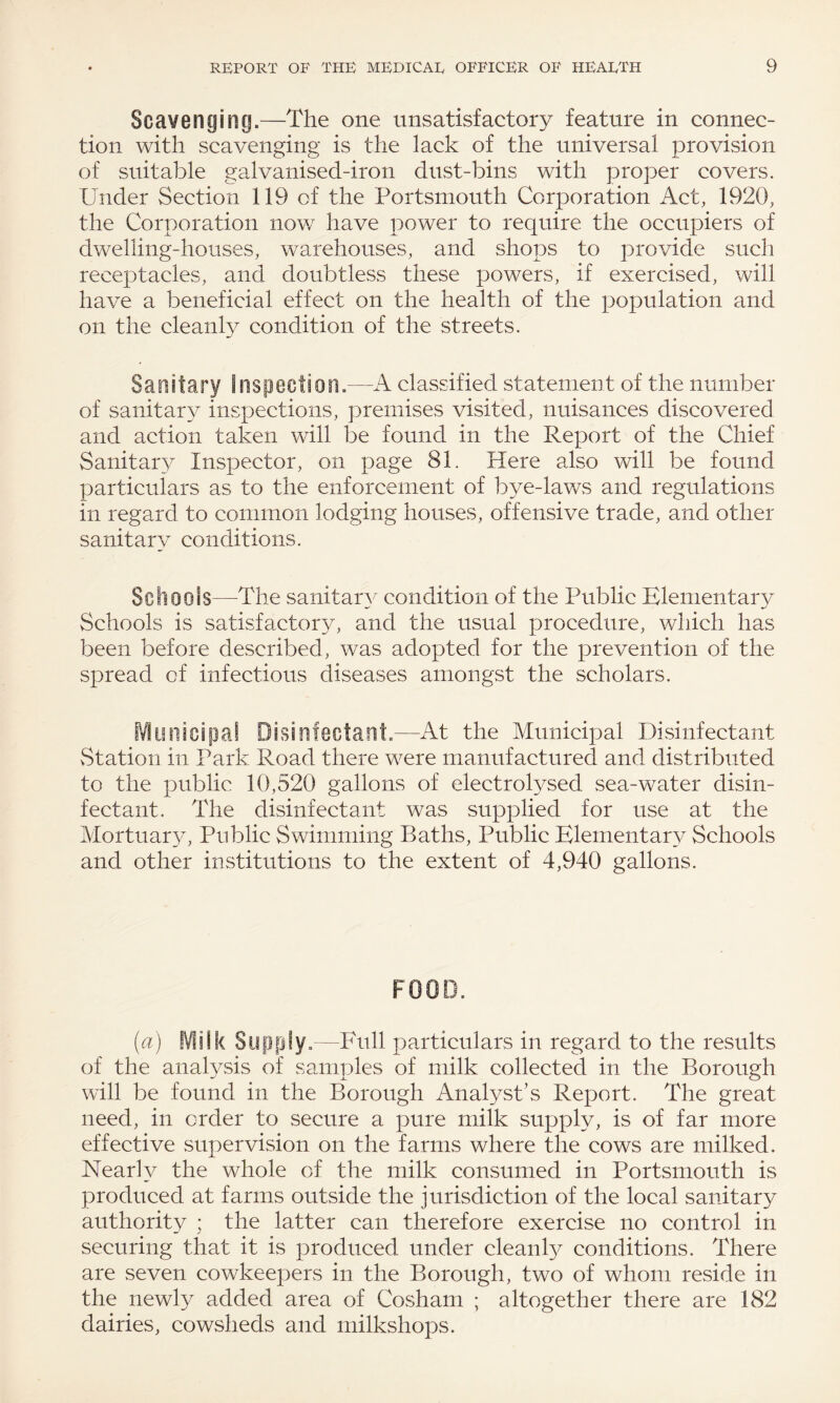 Scavenging.—The one unsatisfactory feature in connec¬ tion with scavenging is the lack of the universal provision of suitable galvanised-iron dust-bins with proper covers. Under Section 119 of the Portsmouth Corporation Act, 1920, the Corporation now7 have power to require the occupiers of dwelling-houses, warehouses, and shops to provide such receptacles, and doubtless these powers, if exercised, will have a beneficial effect on the health of the population and on the cleanly condition of the streets. Sanitary Inspection.—A classified statement of the number of sanitary inspections, premises visited, nuisances discovered and action taken will be found in the Report of the Chief Sanitary Inspector, on page 81. Here also will be found particulars as to the enforcement of bye-laws and regulations in regard to common lodging houses, offensive trade, and other sanitary conditions. Schools—The sanitary condition of the Public Elementary Schools is satisfactory, and the usual procedure, which has been before described, was adopted for the prevention of the spread of infectious diseases amongst the scholars. Municipal Disinfectant.—At the Municipal Disinfectant Station in Park Road there w^ere manufactured and distributed to the public 10,520 gallons of electrolysed sea-water disin¬ fectant. The disinfectant was supplied for use at the Mortuary, Public Swimming Baths, Public Elementary Schools and other institutions to the extent of 4,940 gallons. FOOD. (a) Milk Supply.—Full particulars in regard to the results of the analysis of samples of milk collected in the Borough will be found in the Borough Analyst’s Report. The great need, in order to secure a pure milk supply, is of far more effective supervision on the farms where the cows are milked. Nearly the whole of the milk consumed in Portsmouth is produced at farms outside the jurisdiction of the local sanitary authority ; the latter can therefore exercise no control in securing that it is produced under cleanfy conditions. There are seven cowkeepers in the Borough, two of whom reside in the newly added area of Cosham ; altogether there are 182 dairies, cowsheds and milkshops.