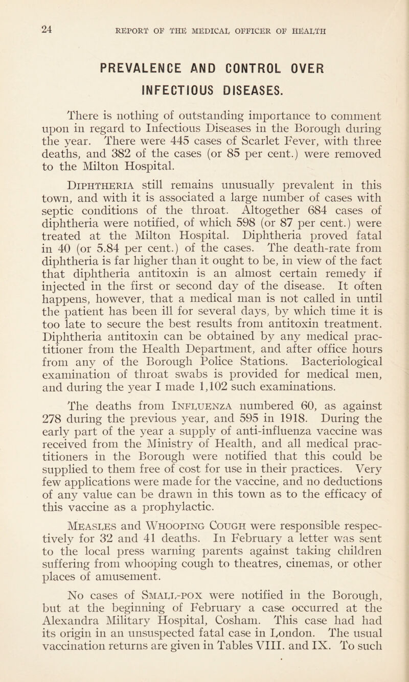 PREVALENCE AND CONTROL OVER INFECTIOUS DISEASES. There is nothing of outstanding importance to comment upon in regard to Infectious Diseases in the Borough during the year. There were 445 cases of Scarlet Fever, with three deaths, and 382 of the cases (or 85 per cent.) were removed to the Milton Hospital. Diphtheria still remains unusually prevalent in this town, and with it is associated a large number of cases with septic conditions of the throat. Altogether 684 cases of diphtheria were notified, of which 598 (or 87 per cent.) were treated at the Milton Hospital. Diphtheria proved fatal in 40 (or 5.84 per cent.) of the cases. The death-rate from diphtheria is far higher than it ought to be, in view of the fact that diphtheria antitoxin is an almost certain remedy if injected in the first or second day of the disease. It often happens, however, that a medical man is not called in until the patient has been ill for several days, by which time it is too late to secure the best results from antitoxin treatment. Diphtheria antitoxin can be obtained by any medical prac¬ titioner from the Health Department, and after office hours from any of the Borough Police Stations. Bacteriological examination of throat swabs is provided for medical men, and during the }^ear I made 1,102 such examinations. The deaths from Inpguenza numbered 60, as against 278 during the previous year, and 595 in 1918. During the early part of the year a supply of anti-influenza vaccine was received from the Ministry of Health, and all medical prac¬ titioners in the Borough were notified that this could be supplied to them free of cost for use in their practices. Very few applications were made for the vaccine, and no deductions of any value can be drawn in this town as to the efficacy of this vaccine as a prophylactic. Measees and Whooping Cough were responsible respec¬ tively for 32 and 41 deaths. In February a letter was sent to the local press warning parents against taking children suffering from whooping cough to theatres, cinemas, or other places of amusement. No cases of Smage-pox were notified in the Borough, but at the beginning of February a case occurred at the Alexandra Military Hospital, Cosham. This case had had its origin in an unsuspected fatal case in Bondon. The usual vaccination returns are given in Tables VIII. and IX. To such